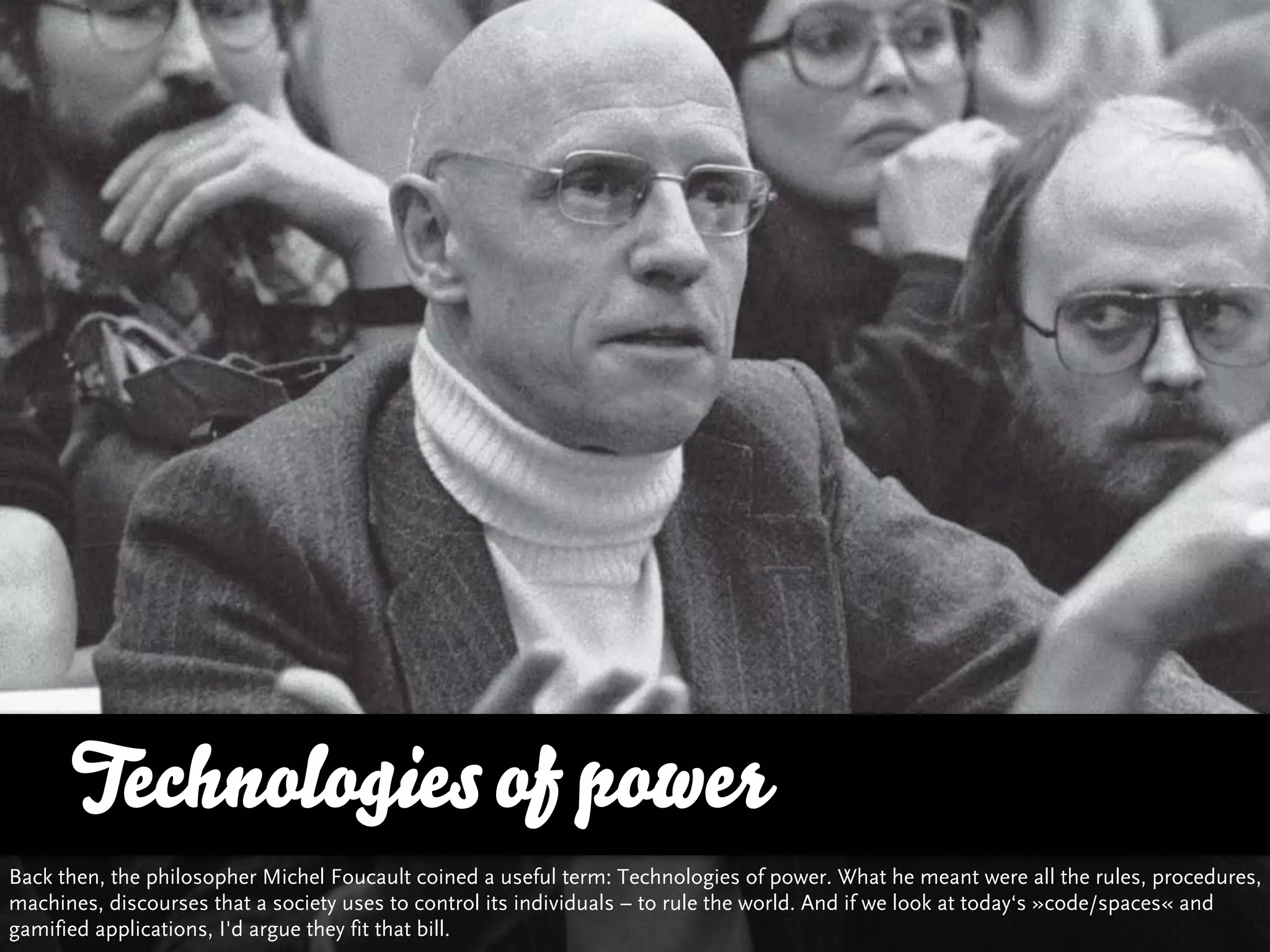 Technologies of power
Back then, the philosopher Michel Foucault coined a useful term: Technologies of power. What he meant were all the rules, procedures,
machines, discourses that a society uses to control its individuals – to rule the world. And if we look at today‘s »code/spaces« and
gamified applications, I'd argue they fit that bill.
 