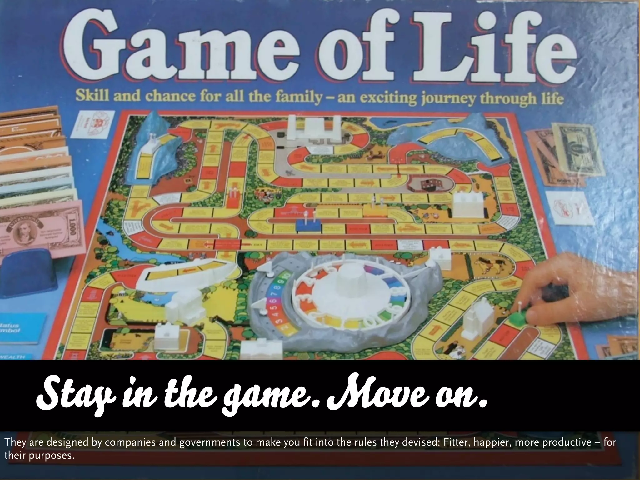 Stay in the game. Move on.
They are designed by companies and governments to make you fit into the rules they devised: Fitter, happier, more productive – for
their purposes.
 