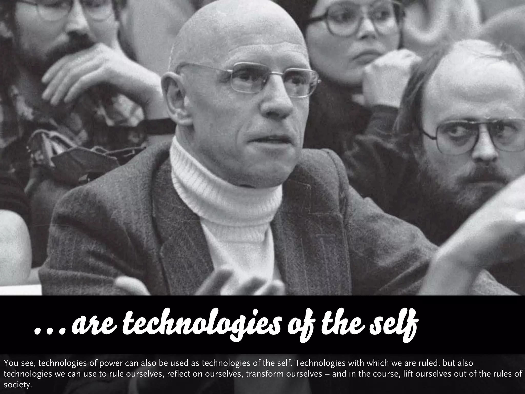 … are technologies of the self
You see, technologies of power can also be used as technologies of the self. Technologies with which we are ruled, but also
technologies we can use to rule ourselves, reflect on ourselves, transform ourselves – and in the course, lift ourselves out of the rules of
society.
 