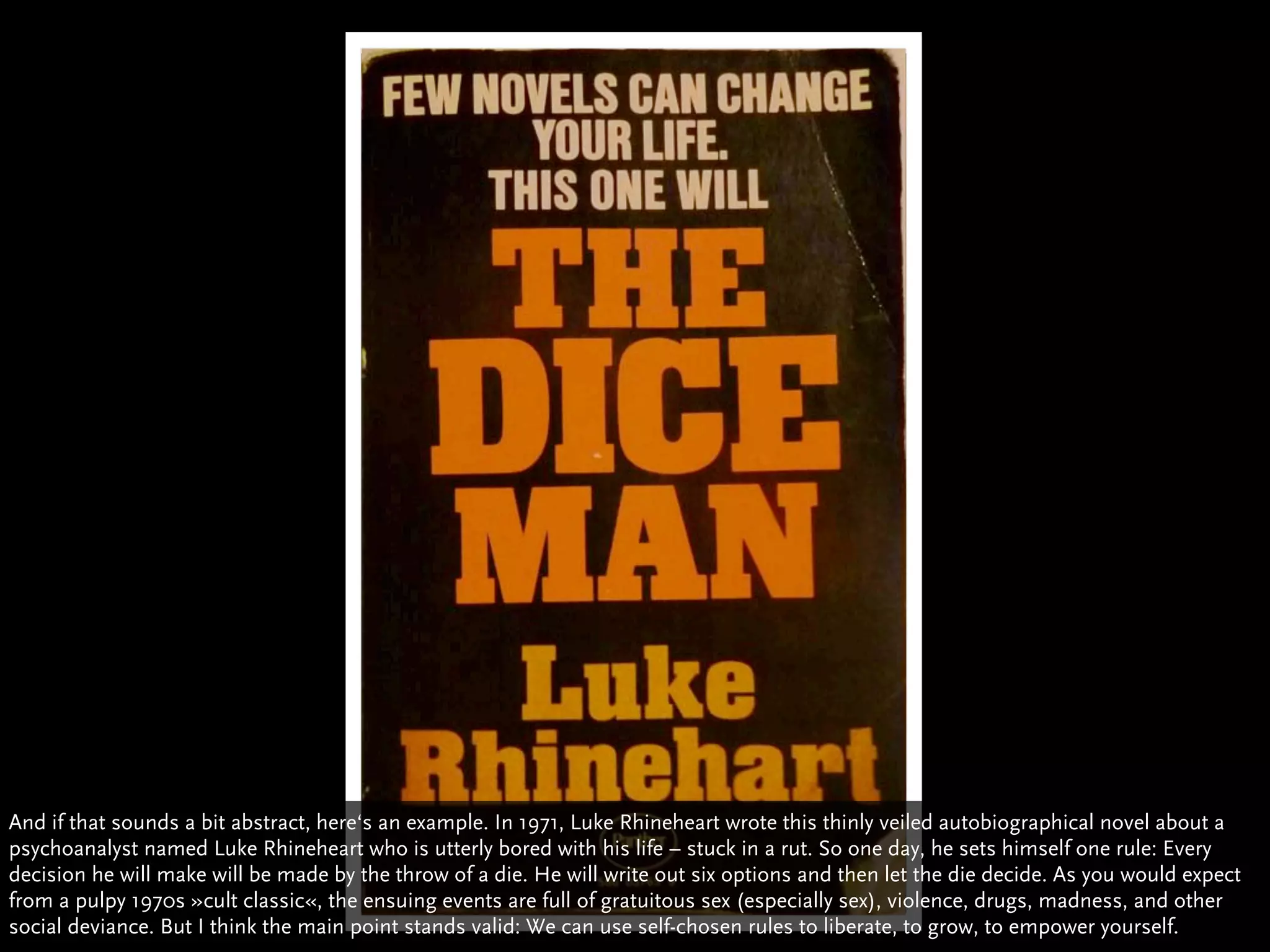 And if that sounds a bit abstract, here‘s an example. In 1971, Luke Rhineheart wrote this thinly veiled autobiographical novel about a
psychoanalyst named Luke Rhineheart who is utterly bored with his life – stuck in a rut. So one day, he sets himself one rule: Every
decision he will make will be made by the throw of a die. He will write out six options and then let the die decide. As you would expect
from a pulpy 1970s »cult classic«, the ensuing events are full of gratuitous sex (especially sex), violence, drugs, madness, and other
social deviance. But I think the main point stands valid: We can use self-chosen rules to liberate, to grow, to empower yourself.
 