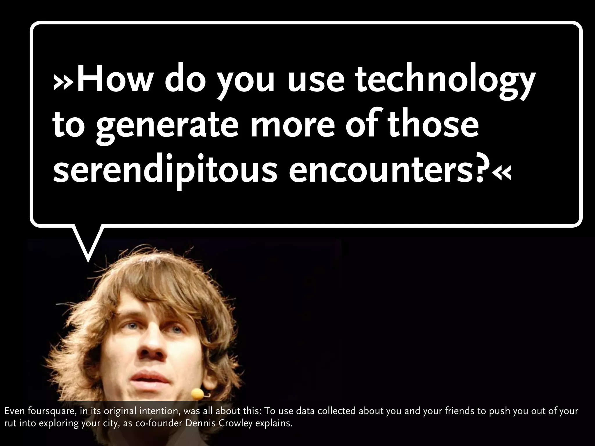 »How do you use technology
           to generate more of those
           serendipitous encounters?«




Even foursquare, in its original intention, was all about this: To use data collected about you and your friends to push you out of your
rut into exploring your city, as co-founder Dennis Crowley explains.
 
