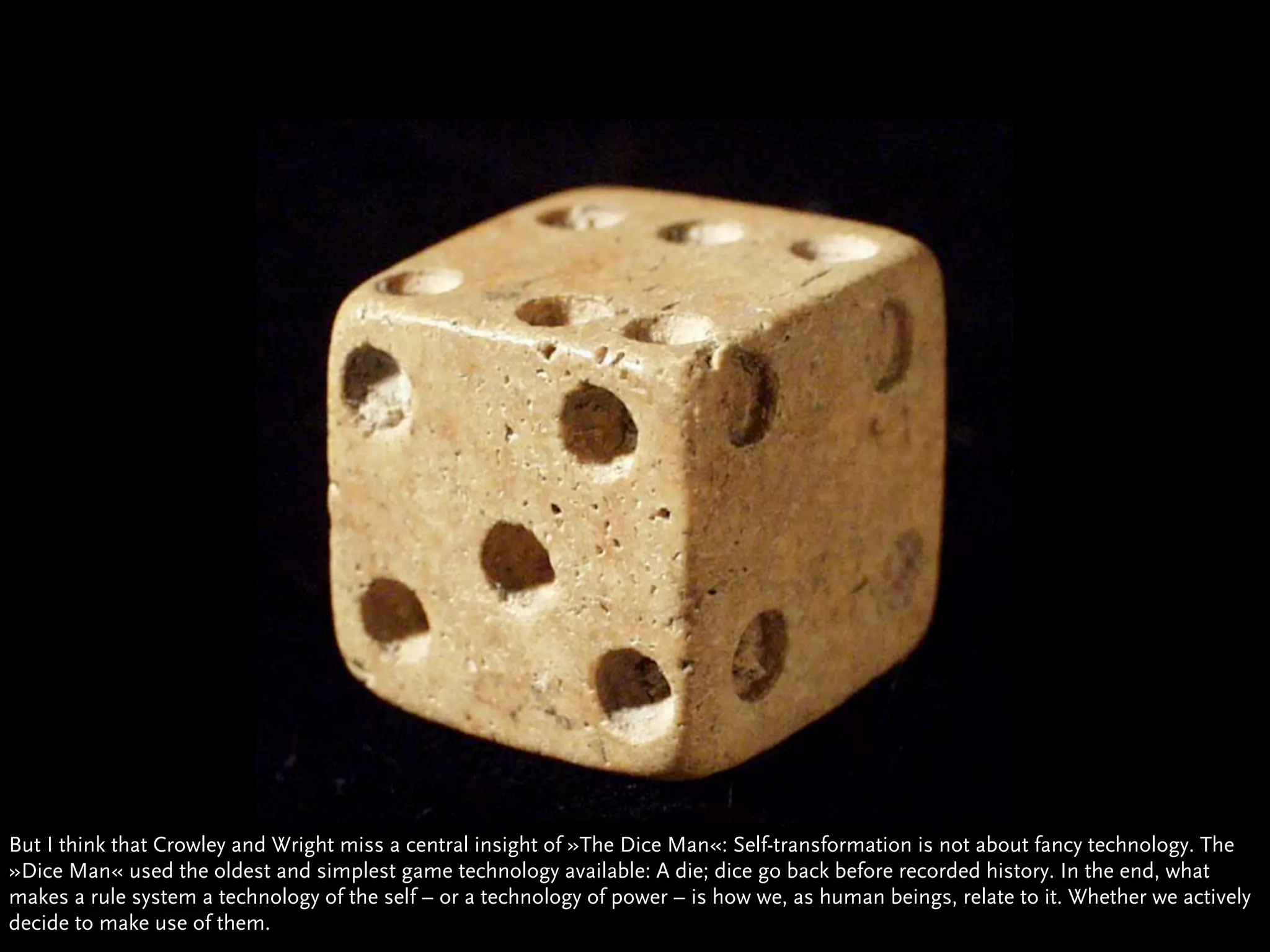 But I think that Crowley and Wright miss a central insight of »The Dice Man«: Self-transformation is not about fancy technology. The
»Dice Man« used the oldest and simplest game technology available: A die; dice go back before recorded history. In the end, what
makes a rule system a technology of the self – or a technology of power – is how we, as human beings, relate to it. Whether we actively
decide to make use of them.
 