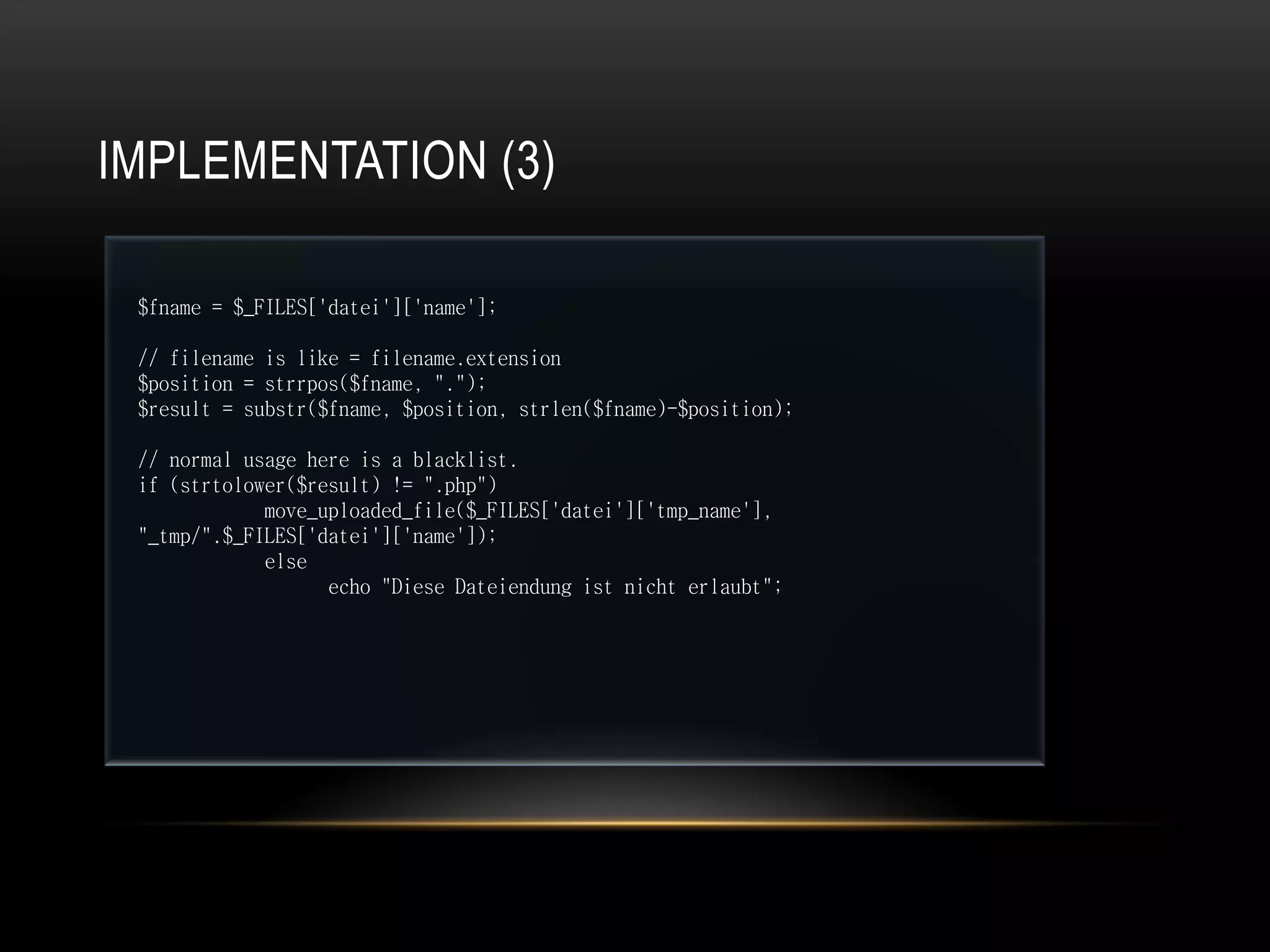 IMPLEMENTATION (3)

 $fname = $_FILES['datei']['name'];

 // filename is like = filename.extension
 $position = strrpos($fname, ".");
 $result = substr($fname, $position, strlen($fname)-$position);

 // normal usage here is a blacklist.
 if (strtolower($result) != ".php")
             move_uploaded_file($_FILES['datei']['tmp_name'],
 "_tmp/".$_FILES['datei']['name']);
             else
                   echo "Diese Dateiendung ist nicht erlaubt";
 