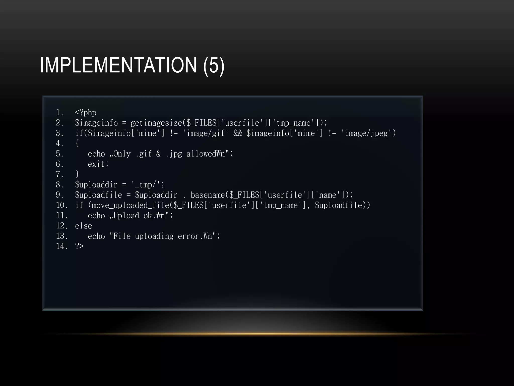 IMPLEMENTATION (5)
 1.    <?php
 2.    $imageinfo = getimagesize($_FILES['userfile']['tmp_name']);
 3.    if($imageinfo['mime'] != 'image/gif' && $imageinfo['mime'] != 'image/jpeg')
 4.    {
 5.       echo „Only .gif & .jpg allowedn";
 6.       exit;
 7.    }
 8.    $uploaddir = '_tmp/';
 9.    $uploadfile = $uploaddir . basename($_FILES['userfile']['name']);
 10.   if (move_uploaded_file($_FILES['userfile']['tmp_name'], $uploadfile))
 11.      echo „Upload ok.n";
 12.   else
 13.      echo "File uploading error.n";
 14.   ?>
 