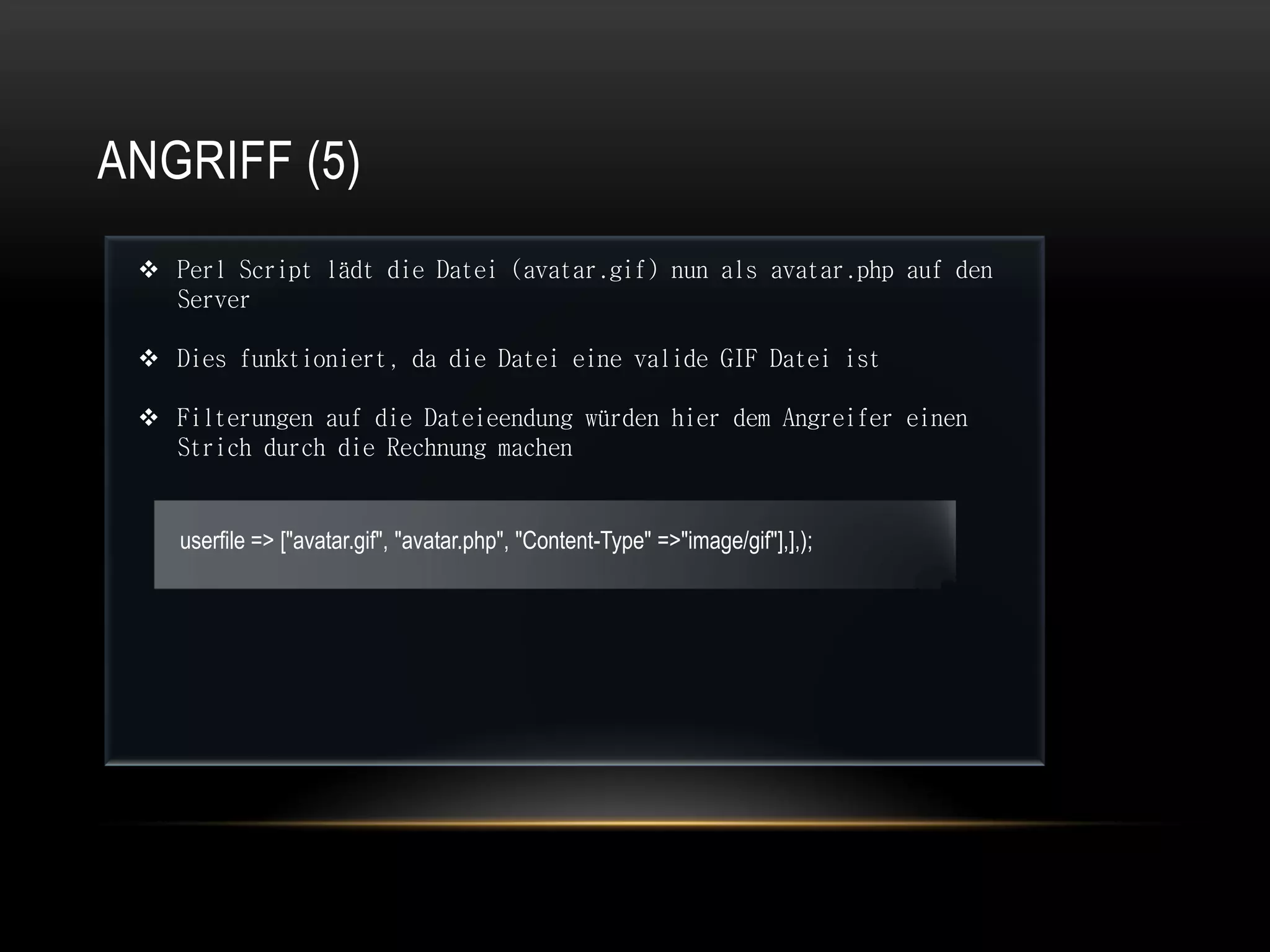 ANGRIFF (5)
  Perl Script lädt die Datei (avatar.gif) nun als avatar.php auf den
   Server

  Dies funktioniert, da die Datei eine valide GIF Datei ist

  Filterungen auf die Dateieendung würden hier dem Angreifer einen
   Strich durch die Rechnung machen


    userfile => ["avatar.gif", "avatar.php", "Content-Type" =>"image/gif"],],);
 