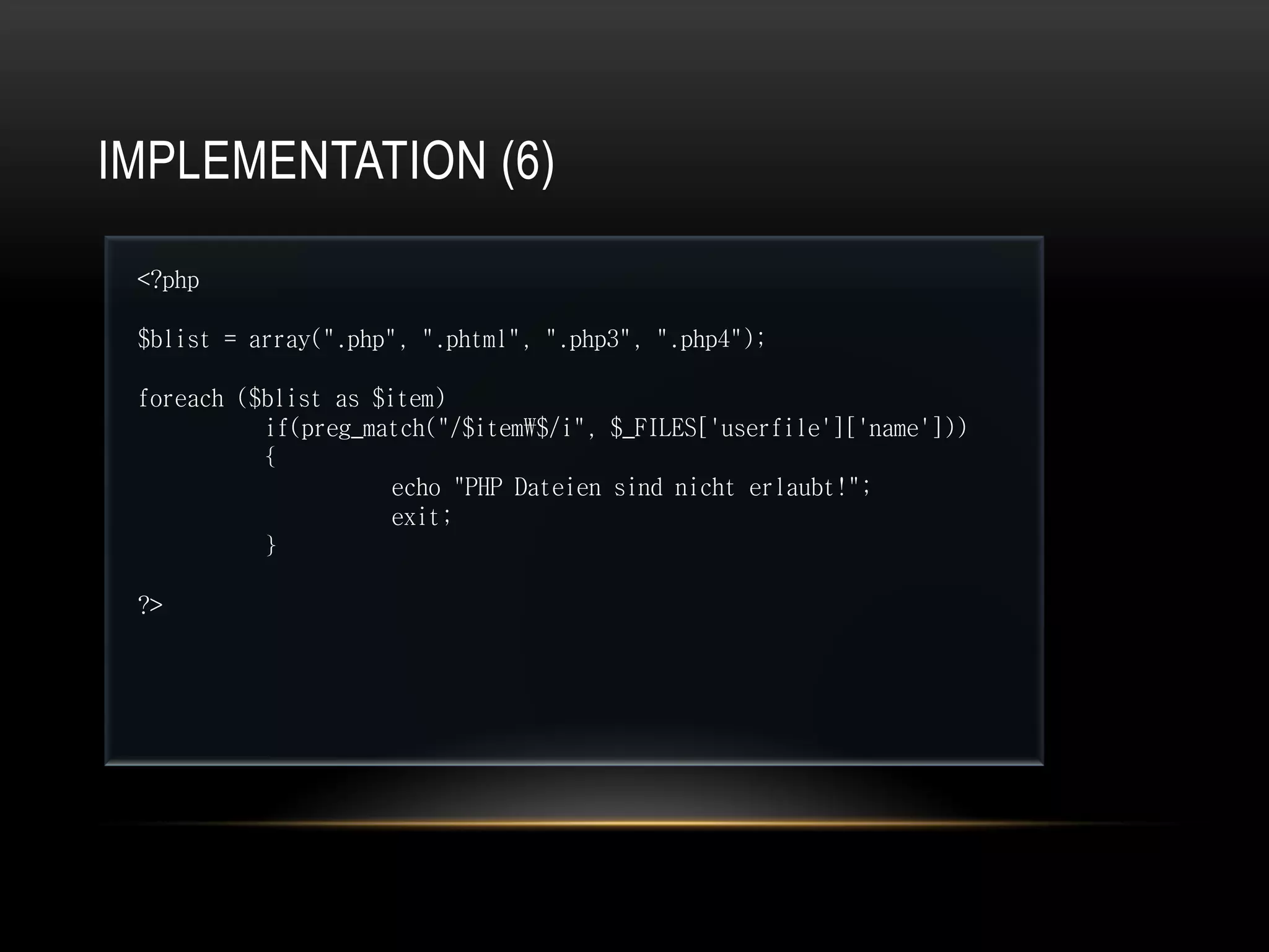 IMPLEMENTATION (6)

 <?php

 $blist = array(".php", ".phtml", ".php3", ".php4");

 foreach ($blist as $item)
           if(preg_match("/$item$/i", $_FILES['userfile']['name']))
           {
                      echo "PHP Dateien sind nicht erlaubt!";
                      exit;
           }

 ?>
 