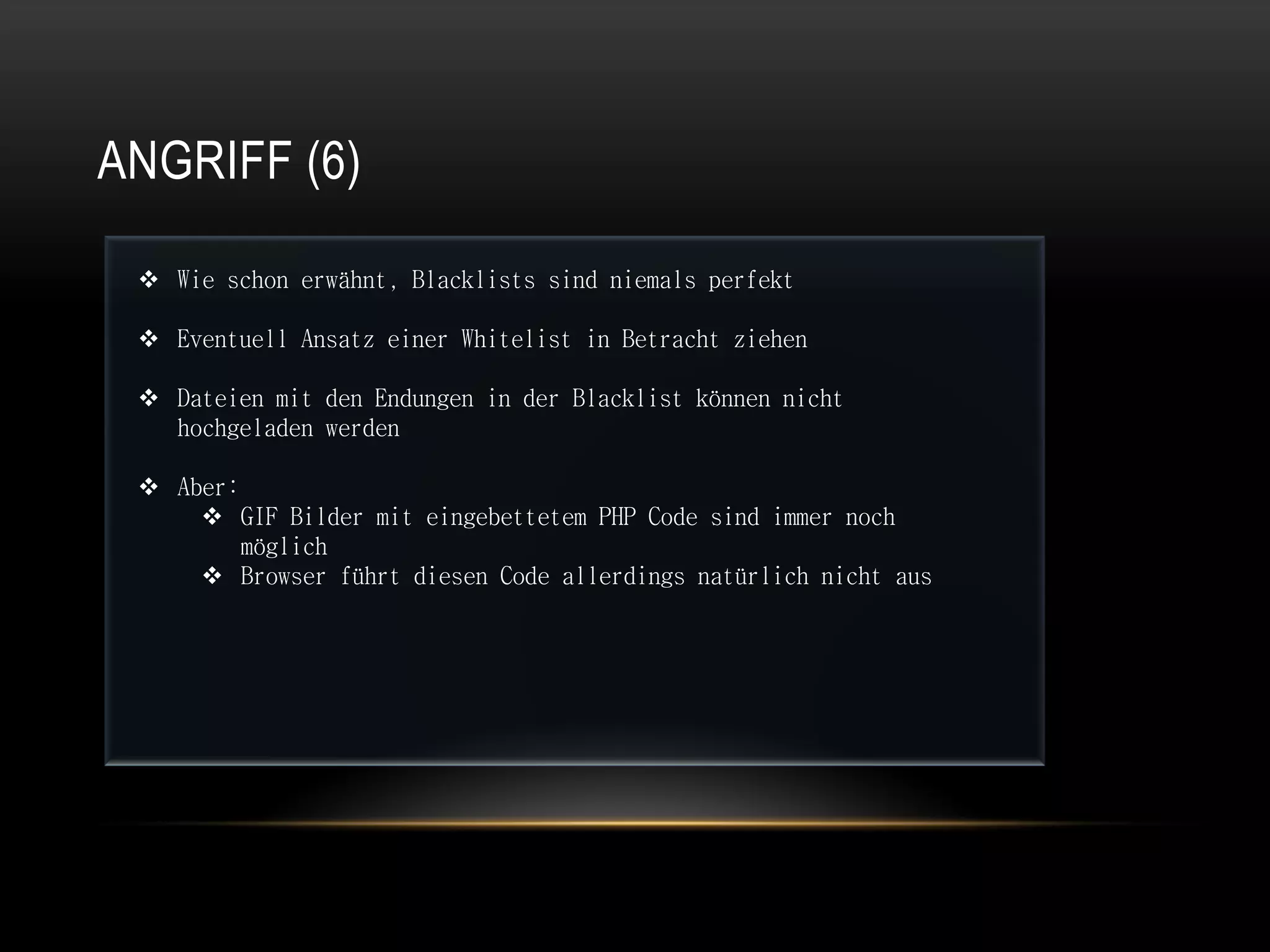 ANGRIFF (6)

  Wie schon erwähnt, Blacklists sind niemals perfekt

  Eventuell Ansatz einer Whitelist in Betracht ziehen

  Dateien mit den Endungen in der Blacklist können nicht
   hochgeladen werden

  Aber:
      GIF Bilder mit eingebettetem PHP Code sind immer noch
         möglich
      Browser führt diesen Code allerdings natürlich nicht aus
 