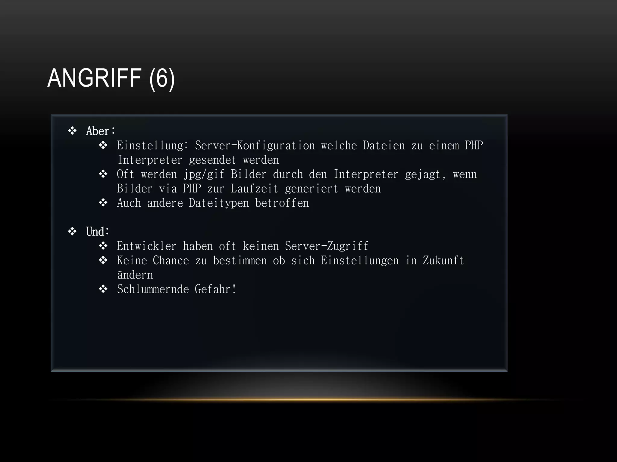 ANGRIFF (6)
  Aber:
      Einstellung: Server-Konfiguration welche Dateien zu einem PHP
         Interpreter gesendet werden
      Oft werden jpg/gif Bilder durch den Interpreter gejagt, wenn
         Bilder via PHP zur Laufzeit generiert werden
      Auch andere Dateitypen betroffen

  Und:
      Entwickler haben oft keinen Server-Zugriff
      Keine Chance zu bestimmen ob sich Einstellungen in Zukunft
        ändern
      Schlummernde Gefahr!
 