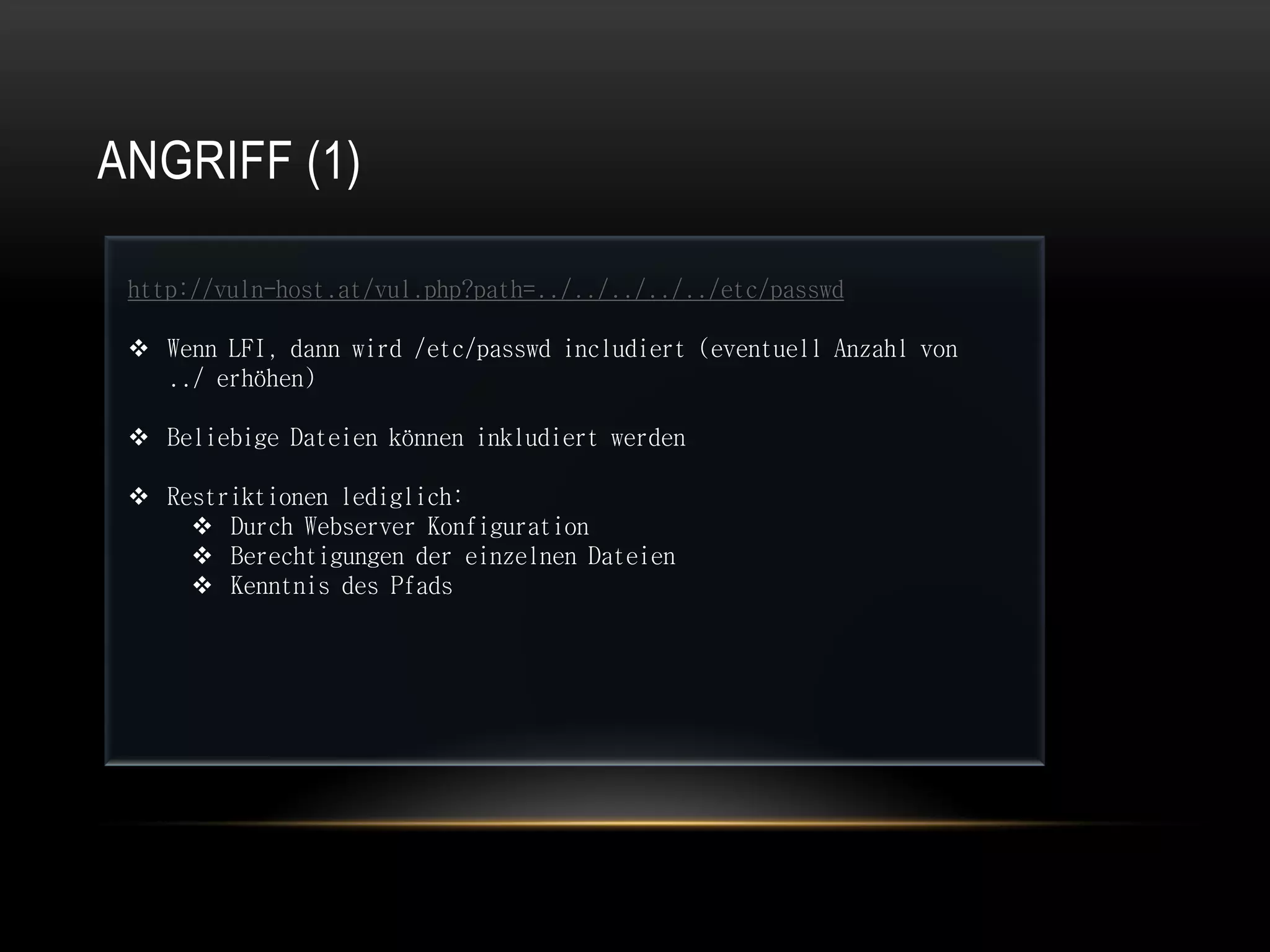 ANGRIFF (1)

 http://vuln-host.at/vul.php?path=../../../../../etc/passwd

  Wenn LFI, dann wird /etc/passwd includiert (eventuell Anzahl von
   ../ erhöhen)

  Beliebige Dateien können inkludiert werden

  Restriktionen lediglich:
      Durch Webserver Konfiguration
      Berechtigungen der einzelnen Dateien
      Kenntnis des Pfads
 