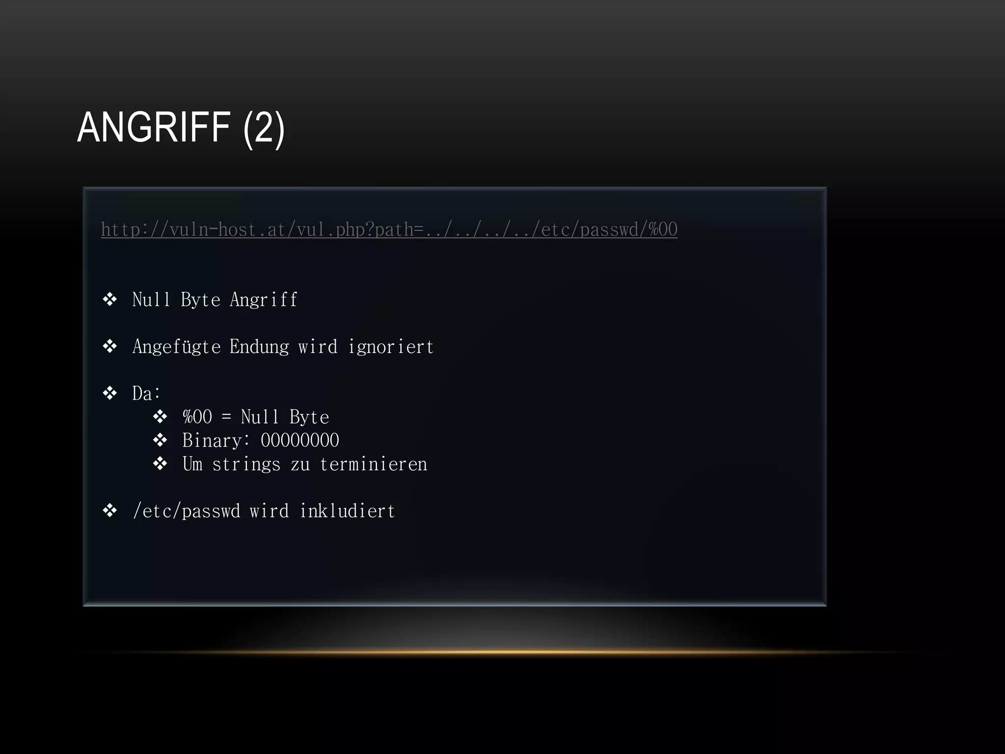 ANGRIFF (2)

 http://vuln-host.at/vul.php?path=../../../../etc/passwd/%00


  Null Byte Angriff

  Angefügte Endung wird ignoriert

  Da:
      %00 = Null Byte
      Binary: 00000000
      Um strings zu terminieren

  /etc/passwd wird inkludiert
 