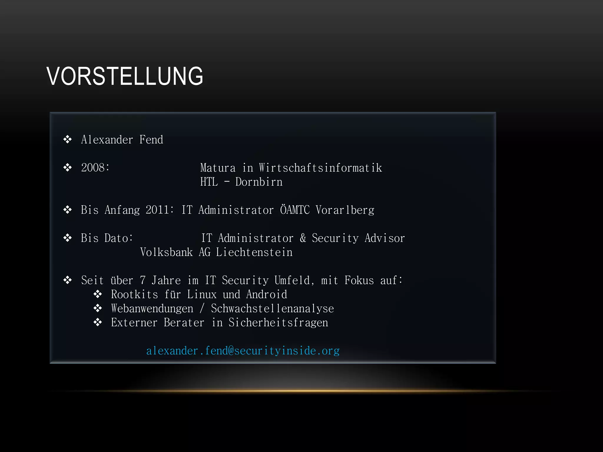 VORSTELLUNG

  Alexander Fend

  2008:                 Matura in Wirtschaftsinformatik
                         HTL - Dornbirn

  Bis Anfang 2011: IT Administrator ÖAMTC Vorarlberg

  Bis Dato:             IT Administrator & Security Advisor
               Volksbank AG Liechtenstein

  Seit   über 7 Jahre im IT Security Umfeld, mit Fokus auf:
         Rootkits für Linux und Android
         Webanwendungen / Schwachstellenanalyse
         Externer Berater in Sicherheitsfragen

                alexander.fend@securityinside.org
 