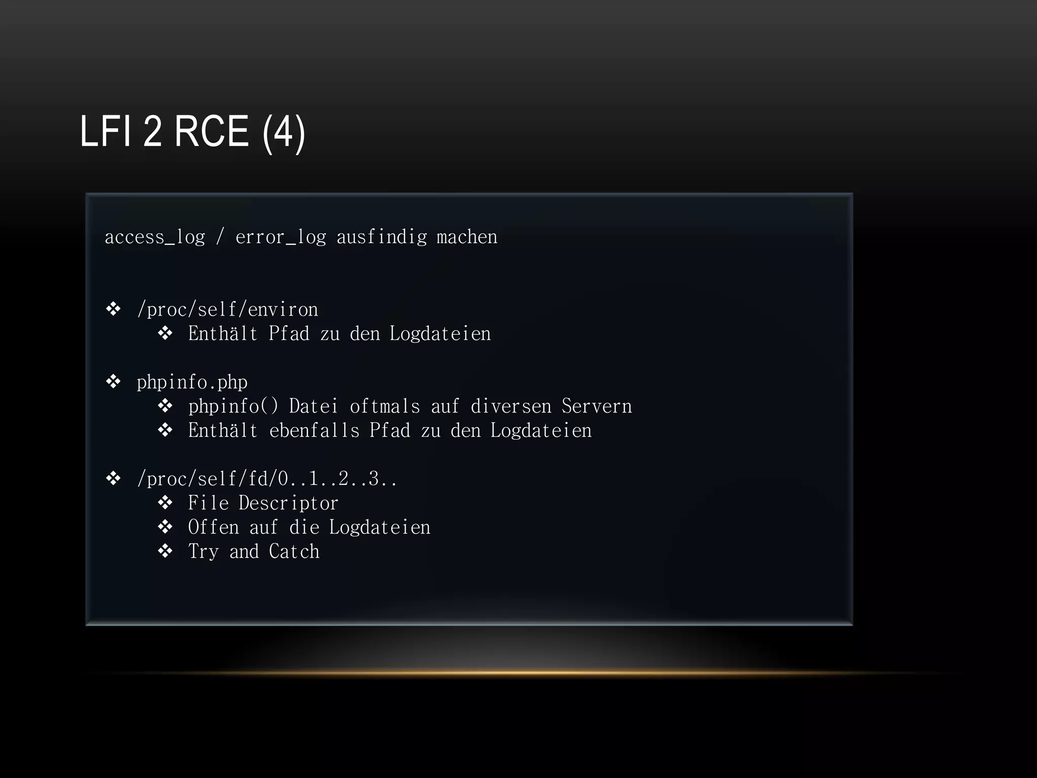 LFI 2 RCE (4)

 access_log / error_log ausfindig machen


  /proc/self/environ
      Enthält Pfad zu den Logdateien

  phpinfo.php
      phpinfo() Datei oftmals auf diversen Servern
      Enthält ebenfalls Pfad zu den Logdateien

  /proc/self/fd/0..1..2..3..
      File Descriptor
      Offen auf die Logdateien
      Try and Catch
 