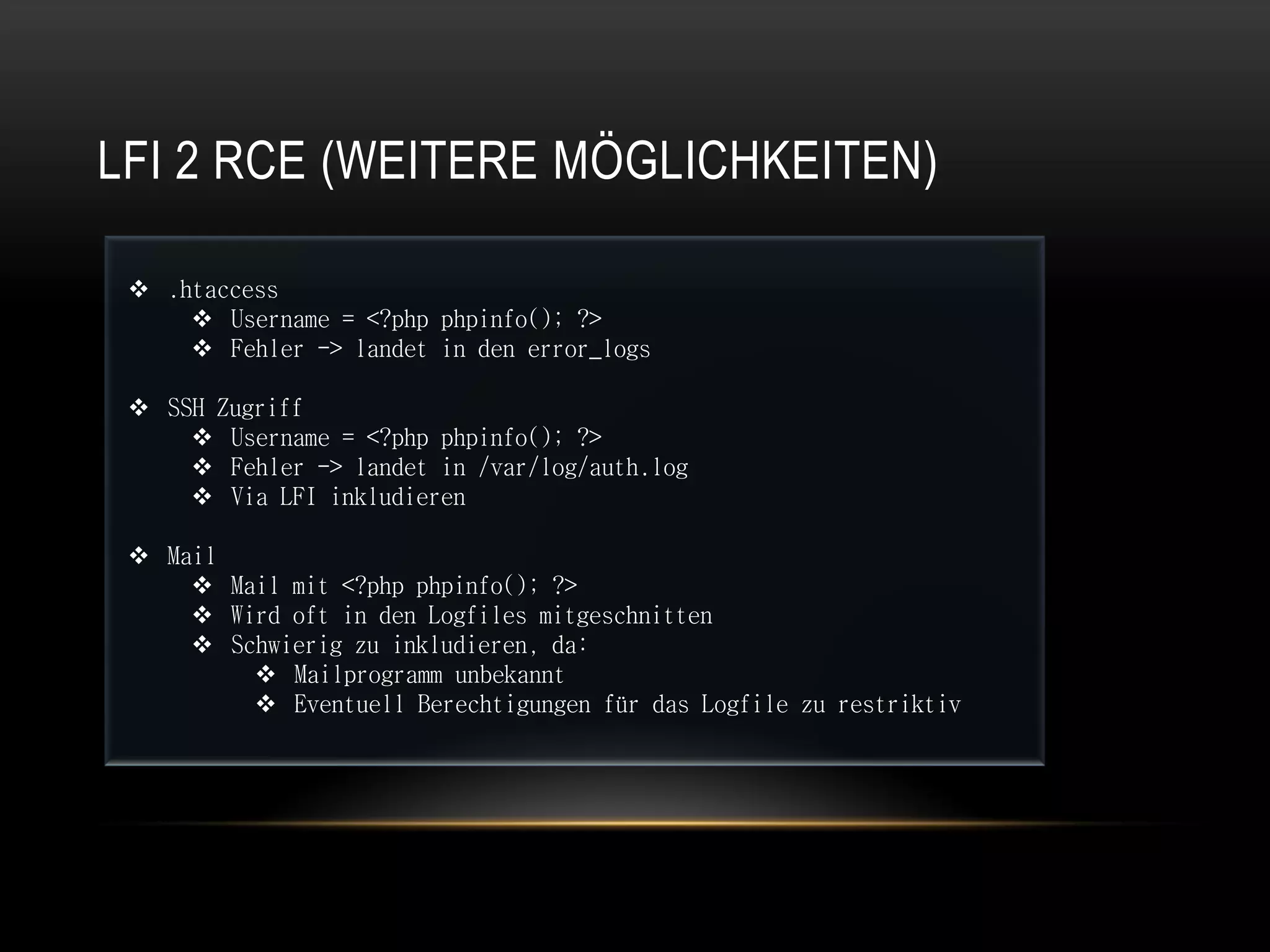 LFI 2 RCE (WEITERE MÖGLICHKEITEN)

  .htaccess
      Username = <?php phpinfo(); ?>
      Fehler -> landet in den error_logs

  SSH Zugriff
      Username = <?php phpinfo(); ?>
      Fehler -> landet in /var/log/auth.log
      Via LFI inkludieren

  Mail
      Mail mit <?php phpinfo(); ?>
      Wird oft in den Logfiles mitgeschnitten
      Schwierig zu inkludieren, da:
          Mailprogramm unbekannt
          Eventuell Berechtigungen für das Logfile zu restriktiv
 