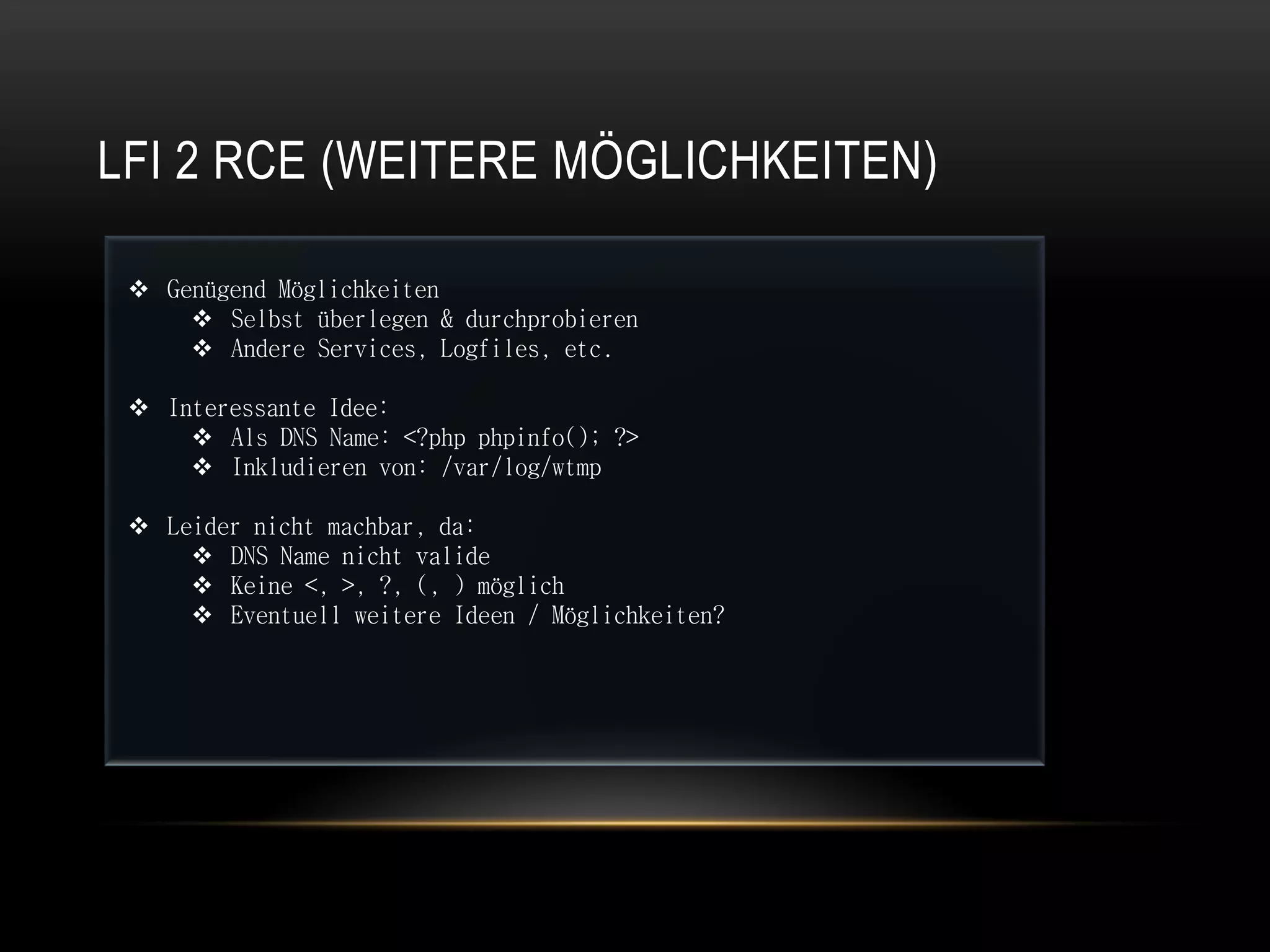 LFI 2 RCE (WEITERE MÖGLICHKEITEN)

  Genügend Möglichkeiten
      Selbst überlegen & durchprobieren
      Andere Services, Logfiles, etc.

  Interessante Idee:
      Als DNS Name: <?php phpinfo(); ?>
      Inkludieren von: /var/log/wtmp

  Leider nicht machbar, da:
      DNS Name nicht valide
      Keine <, >, ?, (, ) möglich
      Eventuell weitere Ideen / Möglichkeiten?
 