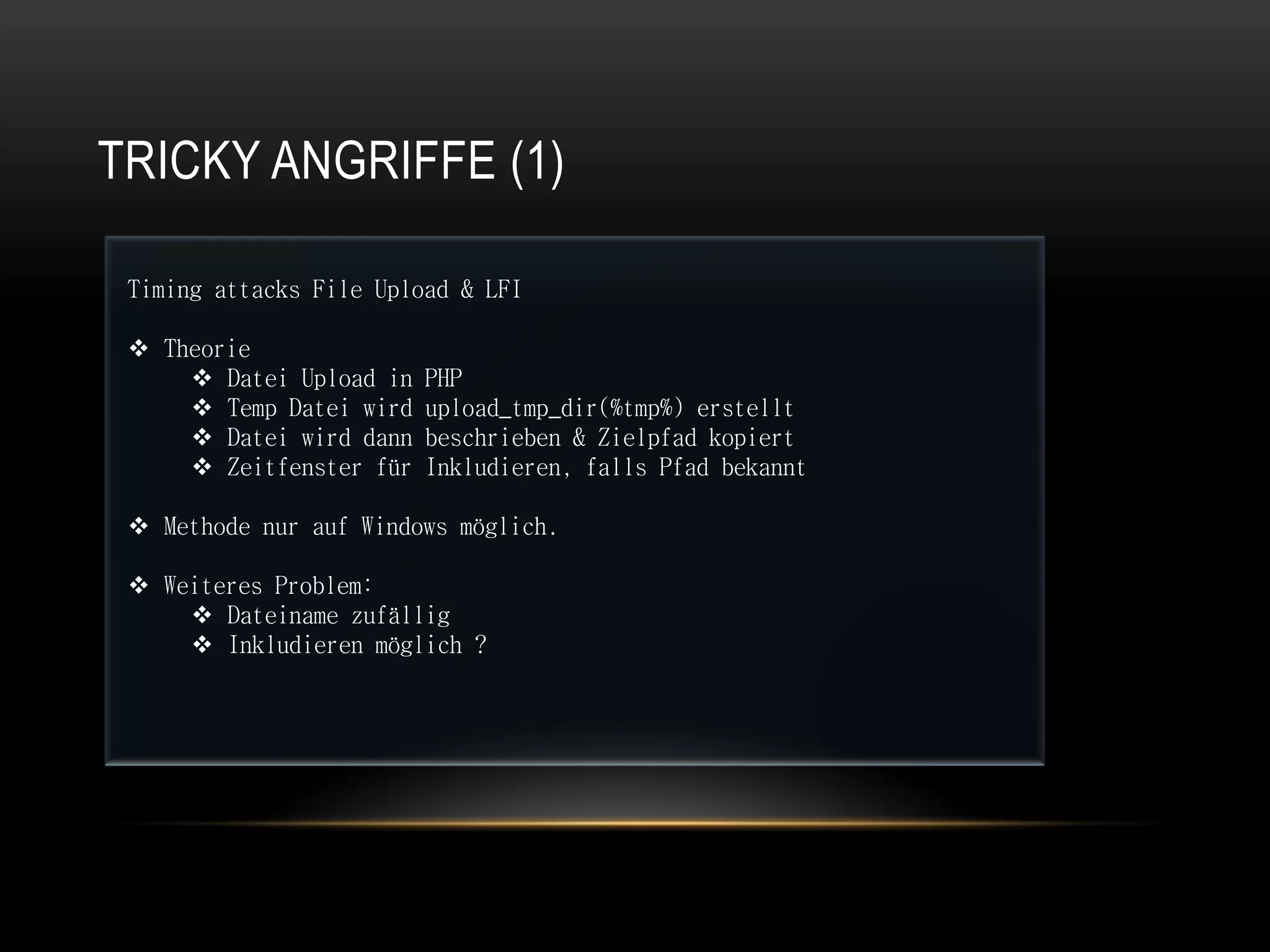 TRICKY ANGRIFFE (1)

 Timing attacks File Upload & LFI

  Theorie
      Datei Upload in   PHP
      Temp Datei wird   upload_tmp_dir(%tmp%) erstellt
      Datei wird dann   beschrieben & Zielpfad kopiert
      Zeitfenster für   Inkludieren, falls Pfad bekannt

  Methode nur auf Windows möglich.

  Weiteres Problem:
      Dateiname zufällig
      Inkludieren möglich ?
 