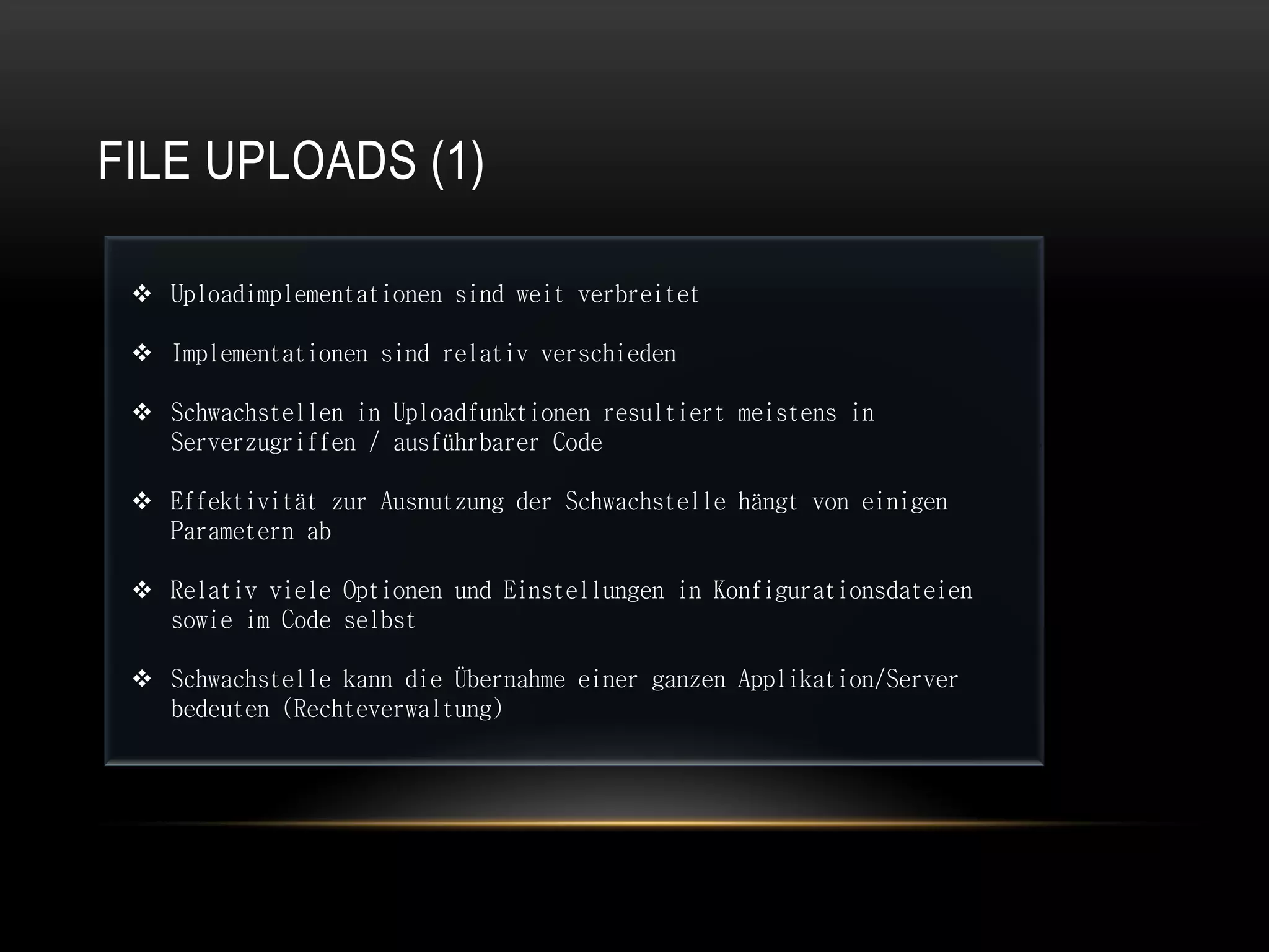 FILE UPLOADS (1)

  Uploadimplementationen sind weit verbreitet

  Implementationen sind relativ verschieden

  Schwachstellen in Uploadfunktionen resultiert meistens in
   Serverzugriffen / ausführbarer Code

  Effektivität zur Ausnutzung der Schwachstelle hängt von einigen
   Parametern ab

  Relativ viele Optionen und Einstellungen in Konfigurationsdateien
   sowie im Code selbst

  Schwachstelle kann die Übernahme einer ganzen Applikation/Server
   bedeuten (Rechteverwaltung)
 
