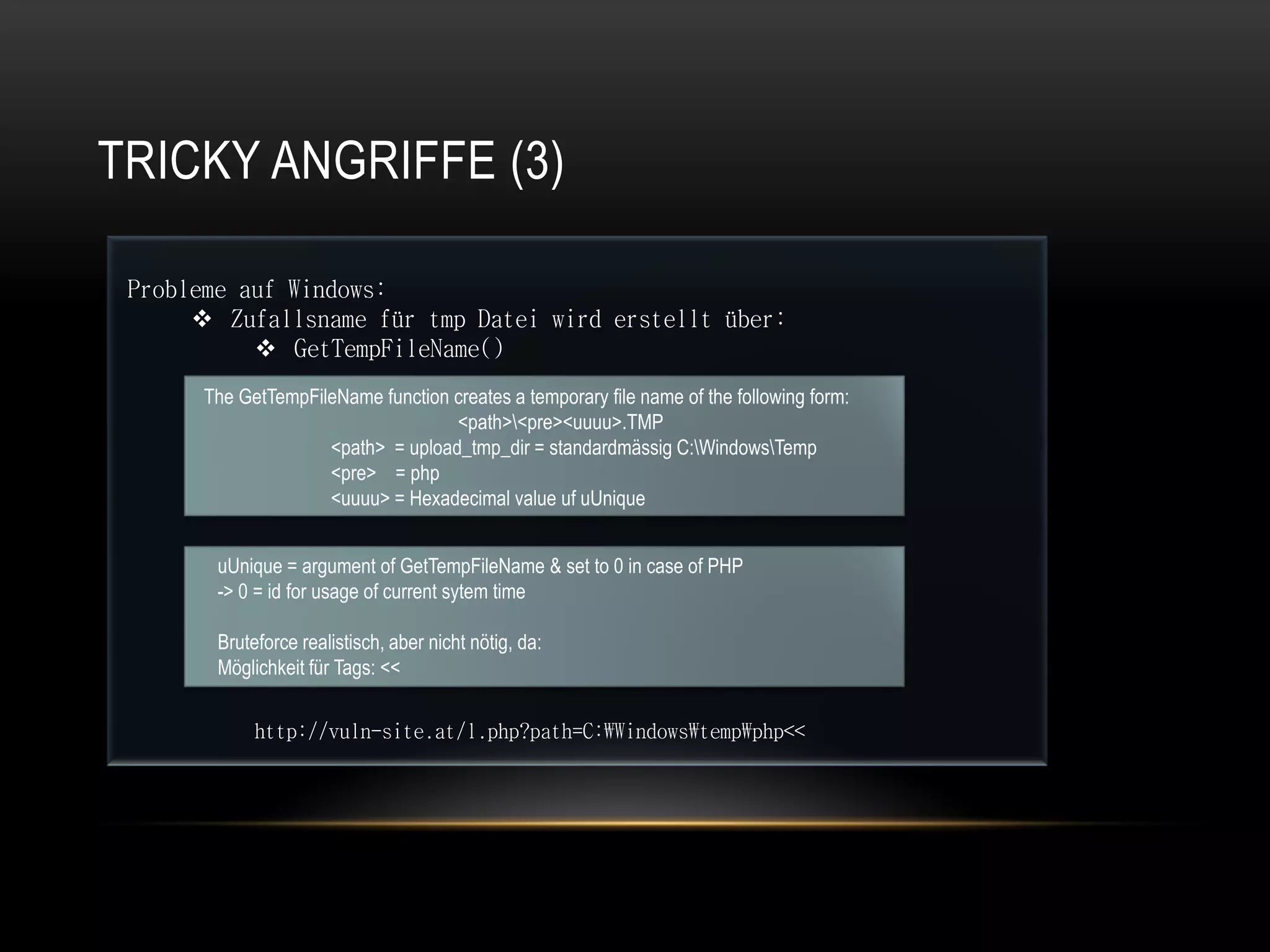 TRICKY ANGRIFFE (3)

 Probleme auf Windows:
       Zufallsname für tmp Datei wird erstellt über:
            GetTempFileName()
       The GetTempFileName function creates a temporary file name of the following form:
                                    <path><pre><uuuu>.TMP
                     <path> = upload_tmp_dir = standardmässig C:WindowsTemp
                     <pre> = php
                     <uuuu> = Hexadecimal value uf uUnique


        uUnique = argument of GetTempFileName & set to 0 in case of PHP
        -> 0 = id for usage of current sytem time

        Bruteforce realistisch, aber nicht nötig, da:
        Möglichkeit für Tags: <<


             http://vuln-site.at/l.php?path=C:Windowstempphp<<
 