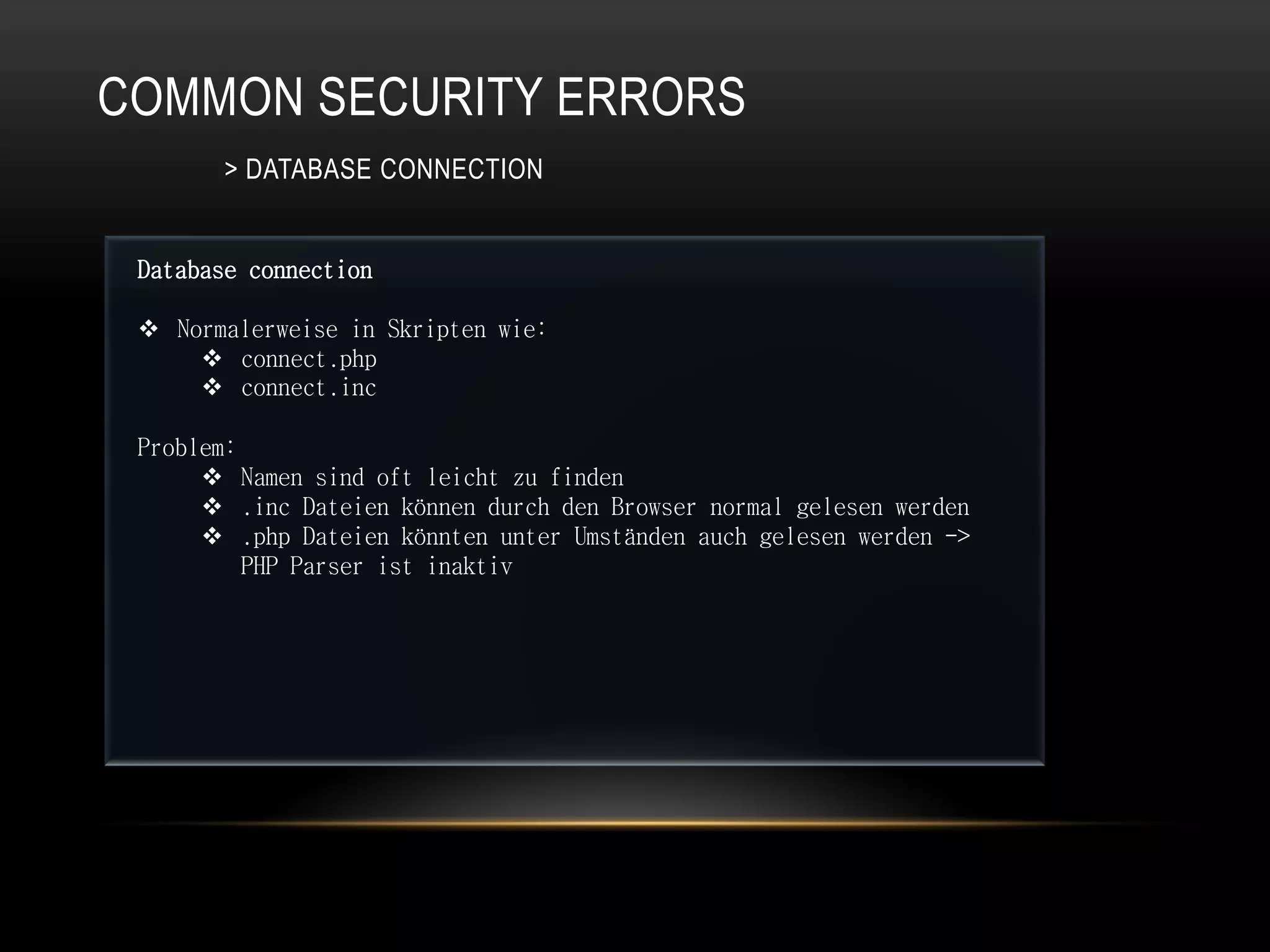 COMMON SECURITY ERRORS
        > DATABASE CONNECTION


 Database connection

  Normalerweise in Skripten wie:
      connect.php
      connect.inc

 Problem:
       Namen sind oft leicht zu finden
       .inc Dateien können durch den Browser normal gelesen werden
       .php Dateien könnten unter Umständen auch gelesen werden ->
          PHP Parser ist inaktiv
 