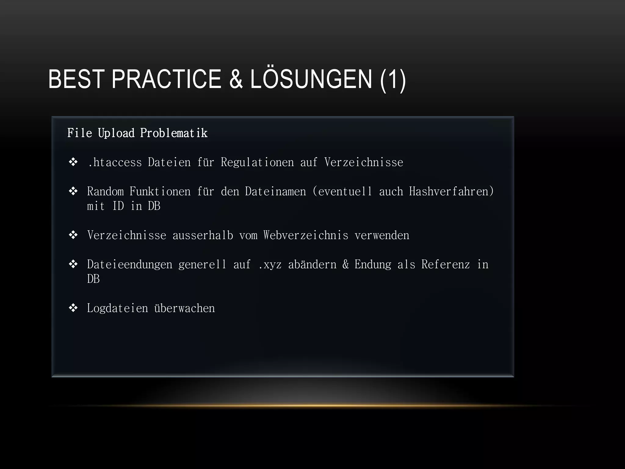 BEST PRACTICE & LÖSUNGEN (1)
 File Upload Problematik

  .htaccess Dateien für Regulationen auf Verzeichnisse

  Random Funktionen für den Dateinamen (eventuell auch Hashverfahren)
   mit ID in DB

  Verzeichnisse ausserhalb vom Webverzeichnis verwenden

  Dateieendungen generell auf .xyz abändern & Endung als Referenz in
   DB

  Logdateien überwachen
 
