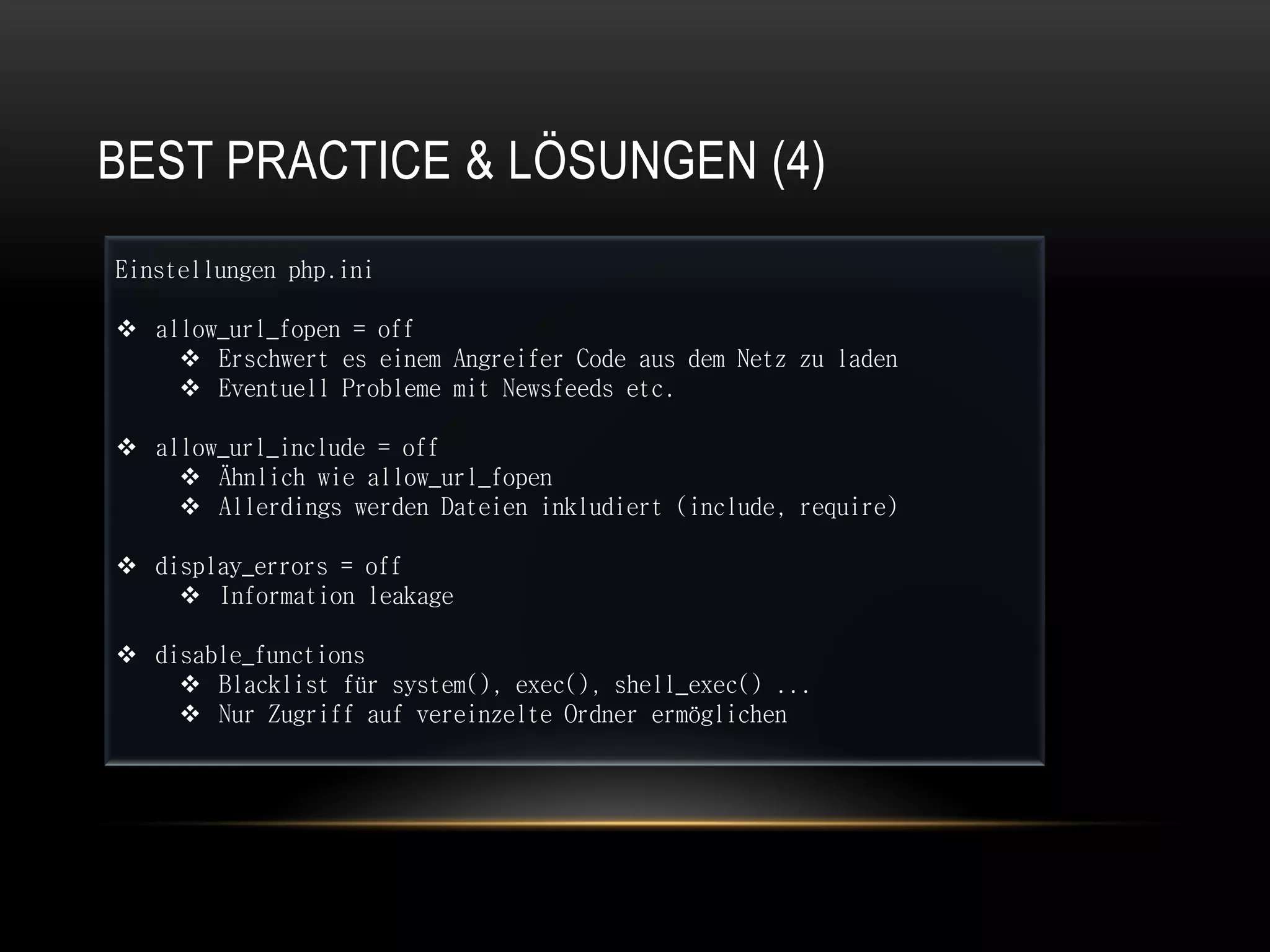 BEST PRACTICE & LÖSUNGEN (4)
Einstellungen php.ini

 allow_url_fopen = off
     Erschwert es einem Angreifer Code aus dem Netz zu laden
     Eventuell Probleme mit Newsfeeds etc.

 allow_url_include = off
     Ähnlich wie allow_url_fopen
     Allerdings werden Dateien inkludiert (include, require)

 display_errors = off
     Information leakage

 disable_functions
     Blacklist für system(), exec(), shell_exec() ...
     Nur Zugriff auf vereinzelte Ordner ermöglichen
 