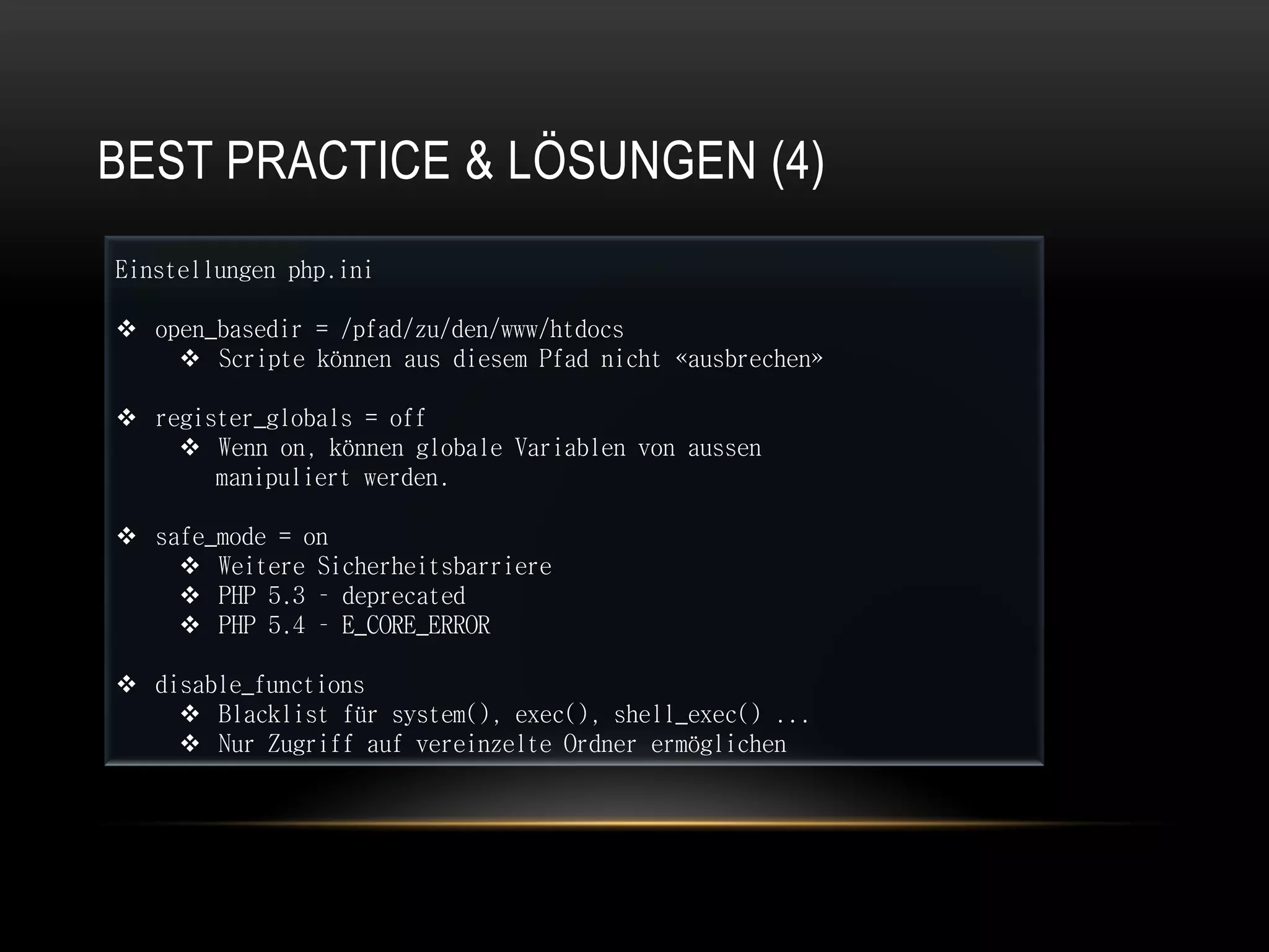 BEST PRACTICE & LÖSUNGEN (4)
Einstellungen php.ini

 open_basedir = /pfad/zu/den/www/htdocs
     Scripte können aus diesem Pfad nicht «ausbrechen»

 register_globals = off
     Wenn on, können globale Variablen von aussen
       manipuliert werden.

 safe_mode = on
     Weitere Sicherheitsbarriere
     PHP 5.3 – deprecated
     PHP 5.4 – E_CORE_ERROR

 disable_functions
     Blacklist für system(), exec(), shell_exec() ...
     Nur Zugriff auf vereinzelte Ordner ermöglichen
 