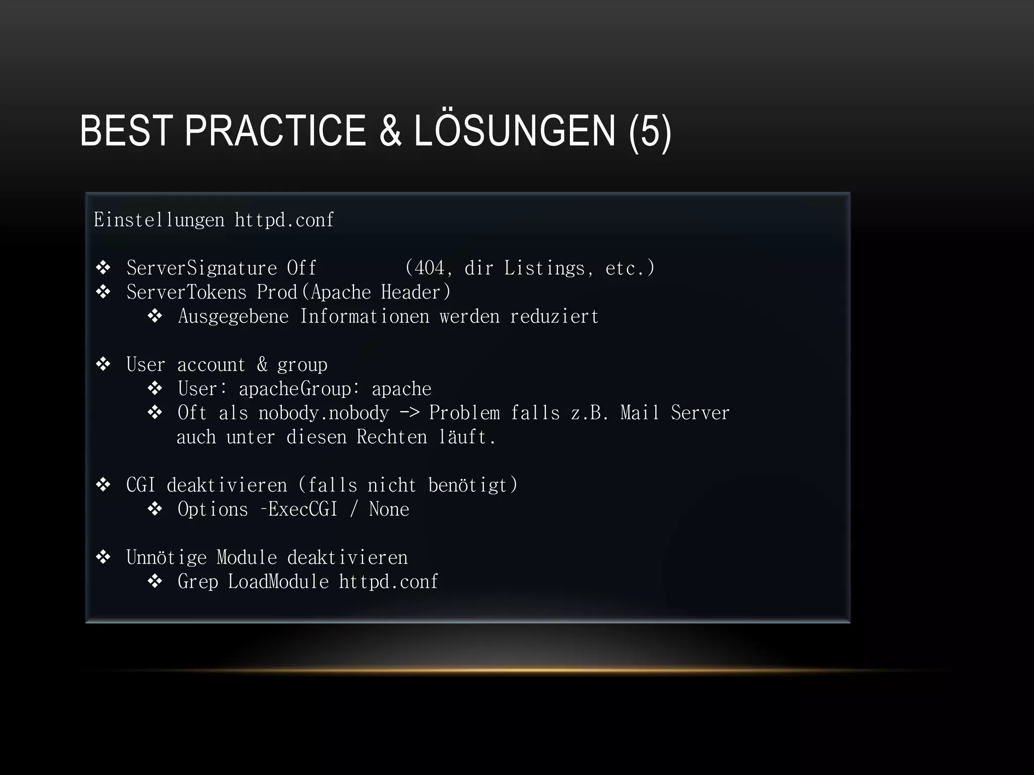 BEST PRACTICE & LÖSUNGEN (5)
Einstellungen httpd.conf

 ServerSignature Off         (404, dir Listings, etc.)
 ServerTokens Prod (Apache Header)
     Ausgegebene Informationen werden reduziert

 User account & group
     User: apache Group: apache
     Oft als nobody.nobody -> Problem falls z.B. Mail Server
       auch unter diesen Rechten läuft.

 CGI deaktivieren (falls nicht benötigt)
     Options –ExecCGI / None

 Unnötige Module deaktivieren
     Grep LoadModule httpd.conf
 