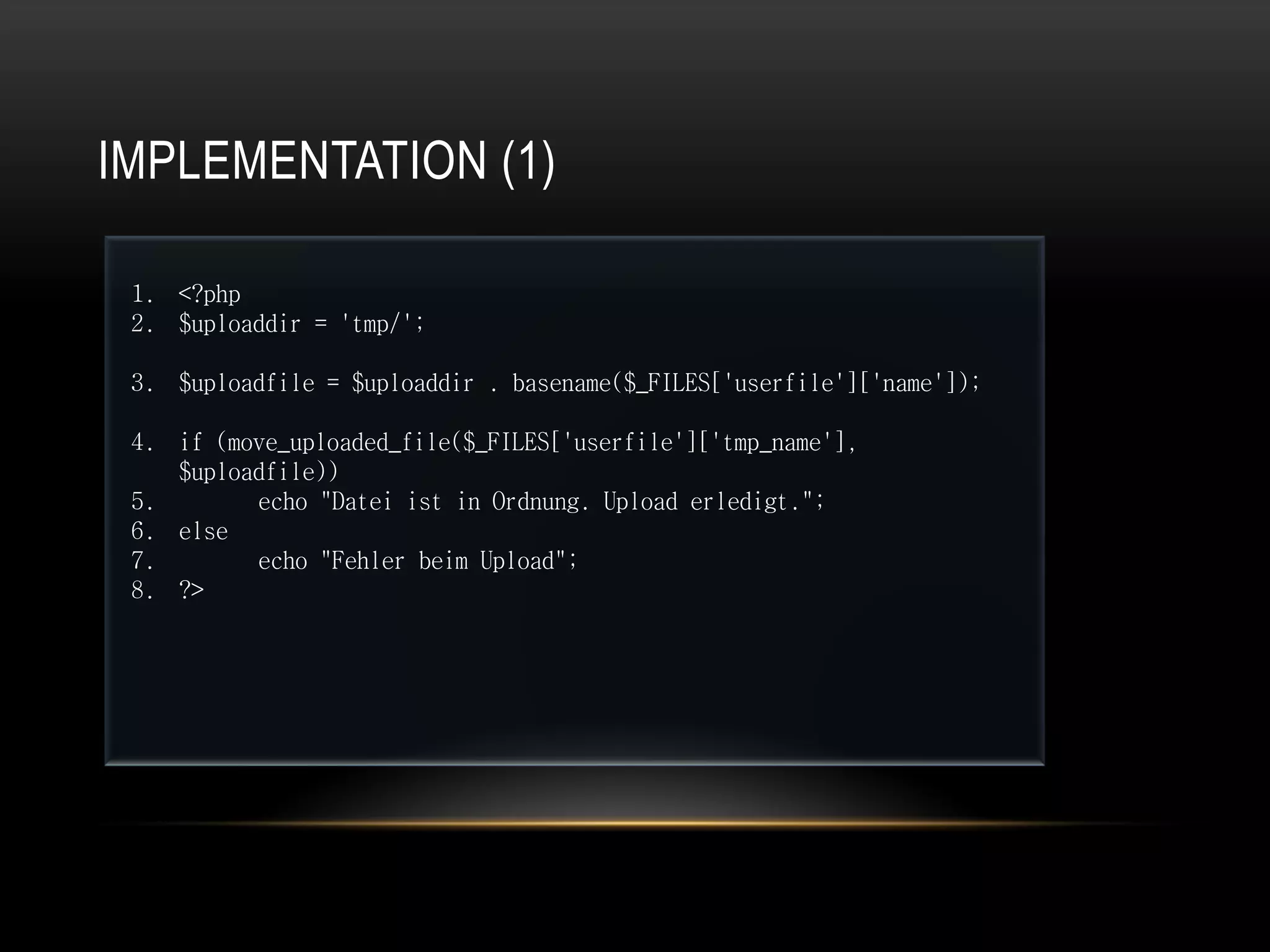 IMPLEMENTATION (1)

 1. <?php
 2. $uploaddir = 'tmp/';

 3. $uploadfile = $uploaddir . basename($_FILES['userfile']['name']);

 4. if (move_uploaded_file($_FILES['userfile']['tmp_name'],
    $uploadfile))
 5.       echo "Datei ist in Ordnung. Upload erledigt.";
 6. else
 7.       echo "Fehler beim Upload";
 8. ?>
 