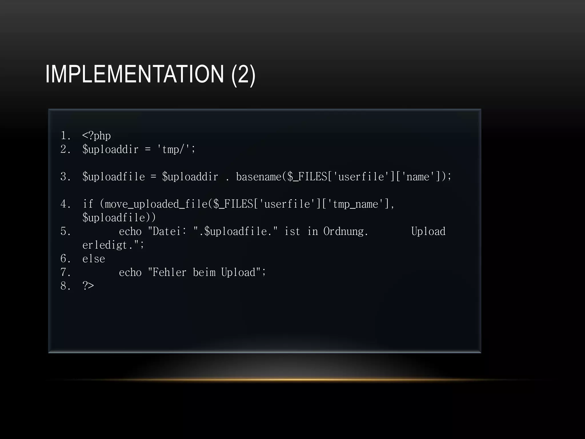 IMPLEMENTATION (2)

 1. <?php
 2. $uploaddir = 'tmp/';

 3. $uploadfile = $uploaddir . basename($_FILES['userfile']['name']);

 4. if (move_uploaded_file($_FILES['userfile']['tmp_name'],
    $uploadfile))
 5.       echo "Datei: ".$uploadfile." ist in Ordnung.        Upload
    erledigt.";
 6. else
 7.       echo "Fehler beim Upload";
 8. ?>
 