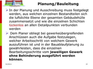 Planung/Bauleitung In der Planung und Ausschreibung muss festgelegt werden, aus welchen einzelnen Bestandteilen sich die luftdichte Ebene der gesamten Gebäudehülle zusammensetzt und wie die einzelnen Schichten  lückenlos  an allen Detailpunkten verbunden werden Dem Planer obliegt bei gewerkeübergreifenden Anschlüssen auch die Aufgabe festzulegen, welcher Arbeitsschritt von welchem Gewerk auszuführen ist und in der Bauablaufplanung zu gewährleisten, dass die einzelnen Bearbeitungsschritte vom  jeweiligen Gewerk ohne Behinderung ausgeführt werden können. 