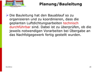 Planung/Bauleitung Die Bauleitung hat den Bauablauf so zu organisieren und zu koordinieren, dass die geplanten Luftdichtungsarbeiten  technisch durchführbar  sind. Dabei ist zu überprüfen, ob die jeweils notwendigen Vorarbeiten bei Übergabe an das Nachfolgegewerk fertig gestellt wurden. 