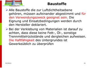 Baustoffe Alle Baustoffe die zur Luftdichtheitsebene gehören, müssen aufeinander abgestimmt und  für den Verwendungszweck geeignet sein.  Die Eignung und Einsatzbedingungen werden durch den Hersteller deklariert. Bei der Verklebung von Materialien ist darauf zu achten, dass diese keine Fett-, Öl-, sonstige Trennmittelrückstände und dergleichen aufweisen.  Die Haftfähigkeit  des Untergrundes ist Gewerkeüblich zu überprüfen 