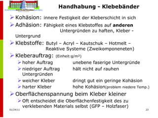 Handhabung - Klebebänder Kohäsion:  innere Festigkeit der Kleberschicht in sich Adhäsion:  Fähigkeit eines Klebstoffes auf  anderen     Untergründen zu haften, Kleber - Untergrund Klebstoffe:  Butyl – Acryl – Kautschuk – Hotmelt –    Reaktive Systeme (Zweikomponeneten) Kleberauftrag:  (Einheit:g/m²) hoher Auftrag  unebene faserige Untergründe niedriger Auftrag  hält nicht auf rauhen Untergründen weicher Kleber dringt gut ein geringe Kohäsion harter Kleber hohe Kohäsion (problem niedere Temp.) Oberflächenspannung beim Kleber kleiner Oft entscheidet die Oberflächenfestigkeit des zu verklebenden Materials selbst (GFP – Holzfaser) 