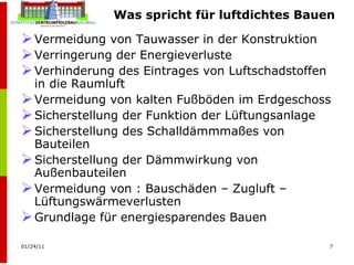 Was spricht für luftdichtes Bauen Vermeidung von Tauwasser in der Konstruktion  Verringerung der Energieverluste Verhinderung des Eintrages von Luftschadstoffen in die Raumluft Vermeidung von kalten Fußböden im Erdgeschoss Sicherstellung der Funktion der Lüftungsanlage  Sicherstellung des Schalldämmmaßes von Bauteilen Sicherstellung der Dämmwirkung von Außenbauteilen Vermeidung von : Bauschäden – Zugluft – Lüftungswärmeverlusten Grundlage für energiesparendes Bauen 