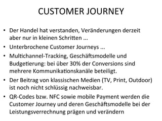 CUSTOMER	
  JOURNEY	
  
•  Der	
  Handel	
  hat	
  verstanden,	
  Veränderungen	
  derzeit	
  	
  
aber	
  nur	
  in	
  kleinen	
  Schrien	
  ...	
  
•  Unterbrochene	
  Customer	
  Journeys	
  ...	
  
•  MulVchannel-­‐Tracking,	
  Geschäismodelle	
  und	
  
BudgeVerung:	
  bei	
  über	
  30%	
  der	
  Conversions	
  sind	
  	
  
mehrere	
  KommunikaVonskanäle	
  beteiligt.	
  
•  Der	
  Beitrag	
  von	
  klassischen	
  Medien	
  (TV,	
  Print,	
  Outdoor)	
  
ist	
  noch	
  nicht	
  schlüssig	
  nachweisbar.	
  
•  QR-­‐Codes	
  bzw.	
  NFC	
  sowie	
  mobile	
  Payment	
  werden	
  die	
  
Customer	
  Journey	
  und	
  deren	
  Geschäismodelle	
  bei	
  der	
  
Leistungsverrechnung	
  prägen	
  und	
  verändern	
  

 