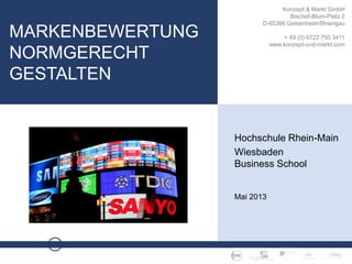 M A R K E N B E W E R T U N G · S E I T E 1
Konzept & Markt GmbH
Bischof-Blum-Platz 2
D-65366 Geisenheim/Rheingau
+ 49 (0) 6722 750 3411
www.konzept-und-markt.com
MARKENBEWERTUNG
NORMGERECHT
GESTALTEN
Hochschule Rhein-Main
Wiesbaden
Business School
Mai 2013
 