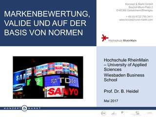 M A R K E N B E W E R T U N G · S E I T E 1
Konzept & Markt GmbH
Bischof-Blum-Platz 2
D-65366 Geisenheim/Rheingau
+ 49 (0) 6722 750 3411
www.konzept-und-markt.com
MARKENBEWERTUNG,
VALIDE UND AUF DER
BASIS VON NORMEN
Hochschule RheinMain
– University of Applied
Sciences
Wiesbaden Business
School
Prof. Dr. B. Heidel
Mai 2017
 
