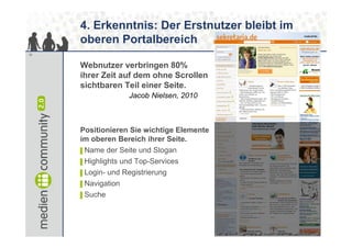 4. Erkenntnis: Der Erstnutzer bleibt im
     oberen Portalbereich
10


     Webnutzer verbringen 80%
     ihrer Zeit auf dem ohne Scrollen
     sichtbaren Teil einer Seite.
                  Jacob Nielsen, 2010



     Positionieren Sie wichtige Elemente
     im oberen Bereich ihrer Seite.
     ▌Name der Seite und Slogan
     ▌Highlights und Top-Services
     ▌Login- und Registrierung
     ▌Navigation
     ▌Suche
 