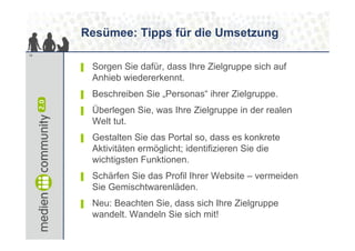 Resümee: Tipps für die Umsetzung
19


     ▌   Sorgen Sie dafür, dass Ihre Zielgruppe sich auf
         Anhieb wiedererkennt.
     ▌   Beschreiben Sie „Personas“ ihrer Zielgruppe.
     ▌   Überlegen Sie, was Ihre Zielgruppe in der realen
         Welt tut.
     ▌   Gestalten Sie das Portal so, dass es konkrete
         Aktivitäten ermöglicht; identifizieren Sie die
         wichtigsten Funktionen.
     ▌   Schärfen Sie das Profil Ihrer Website – vermeiden
         Sie Gemischtwarenläden.
     ▌   Neu: Beachten Sie, dass sich Ihre Zielgruppe
         wandelt. Wandeln Sie sich mit!
 