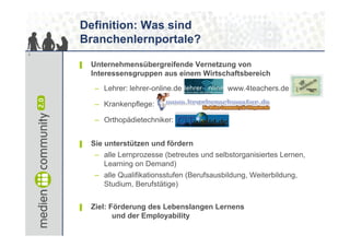Definition: Was sind
    Branchenlernportale?
3


    ▌   Unternehmensübergreifende Vernetzung von
        Interessensgruppen aus einem Wirtschaftsbereich
         – Lehrer: lehrer-online.de              www.4teachers.de

         – Krankenpflege: www.krankenschwester.de

         – Orthopädietechniker: www.otworld.de


    ▌   Sie unterstützen und fördern
         – alle Lernprozesse (betreutes und selbstorganisiertes Lernen,
           Learning on Demand)
         – alle Qualifikationsstufen (Berufsausbildung, Weiterbildung,
           Studium, Berufstätige)


    ▌   Ziel: Förderung des Lebenslangen Lernens
               und der Employability
 