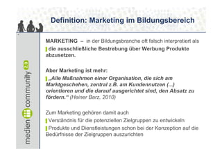 Definition: Marketing im Bildungsbereich
4


    MARKETING – in der Bildungsbranche oft falsch interpretiert als
    ▌die ausschließliche Bestrebung über Werbung Produkte
    abzusetzen.

    Aber Marketing ist mehr:
    ▌„Alle Maßnahmen einer Organisation, die sich am
    Marktgeschehen, zentral z.B. am Kundennutzen (...)
    orientieren und die darauf ausgerichtet sind, den Absatz zu
    fördern.“ (Heiner Barz, 2010)

    Zum Marketing gehören damit auch
    ▌Verständnis für die potenziellen Zielgruppen zu entwickeln
    ▌Produkte und Dienstleistungen schon bei der Konzeption auf die
    Bedürfnisse der Zielgruppen auszurichten
 