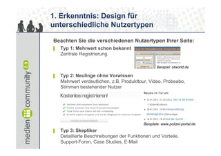 1. Erkenntnis: Design für
    unterschiedliche Nutzertypen
7


    Beachten Sie die verschiedenen Nutzertypen Ihrer Seite:
    ▌   Typ 1: Mehrwert schon bekannt
        Zentrale Registrierung

                                                       Beispiel: otworld.de

    ▌   Typ 2: Neulinge ohne Vorwissen
        Mehrwert verdeutlichen, z.B. Produkttour, Video, Probeabo,
        Stimmen bestehender Nutzer




                                               Beispiele: www.polizei-portal.de
    ▌   Typ 3: Skeptiker
        Detaillierte Beschreibungen der Funktionen und Vorteile,
        Support-Foren, Case Studies, E-Mail
 