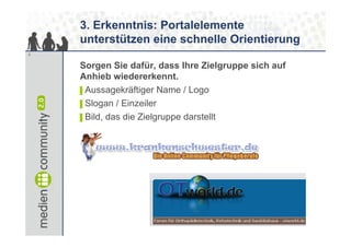 3. Erkenntnis: Portalelemente
    unterstützen eine schnelle Orientierung
9


    Sorgen Sie dafür, dass Ihre Zielgruppe sich auf
    Anhieb wiedererkennt.
    ▌Aussagekräftiger Name / Logo
    ▌Slogan / Einzeiler
    ▌Bild, das die Zielgruppe darstellt
 