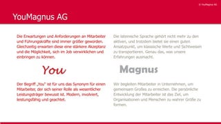 © YouMagnus AG
© YouMagnus AG
YouMagnus AG
Die Erwartungen und Anforderungen an Mitarbeiter
und Führungskräfte sind immer größer geworden.
Gleichzeitig erwarten diese eine stärkere Akzeptanz
und die Möglichkeit, sich im Job verwirklichen und
einbringen zu können.
Der Begriff „You“ ist für uns das Synonym für einen
Mitarbeiter, der sich seiner Rolle als wesentlicher
Leistungsträger bewusst ist. Modern, involviert,
leistungsfähig und geachtet.
Die lateinische Sprache gehört nicht mehr zu den
aktiven, und trotzdem bietet sie einen guten
Ansatzpunkt, um klassische Werte und Sichtweisen
zu transportieren. Genau das, was unsere
Erfahrungen ausmacht.
Wir begleiten Mitarbeiter in Unternehmen, um
gemeinsam Großes zu erreichen. Die persönliche
Entwicklung der Mitarbeiter ist das Ziel, um
Organisationen und Menschen zu wahrer Größe zu
formen.
 