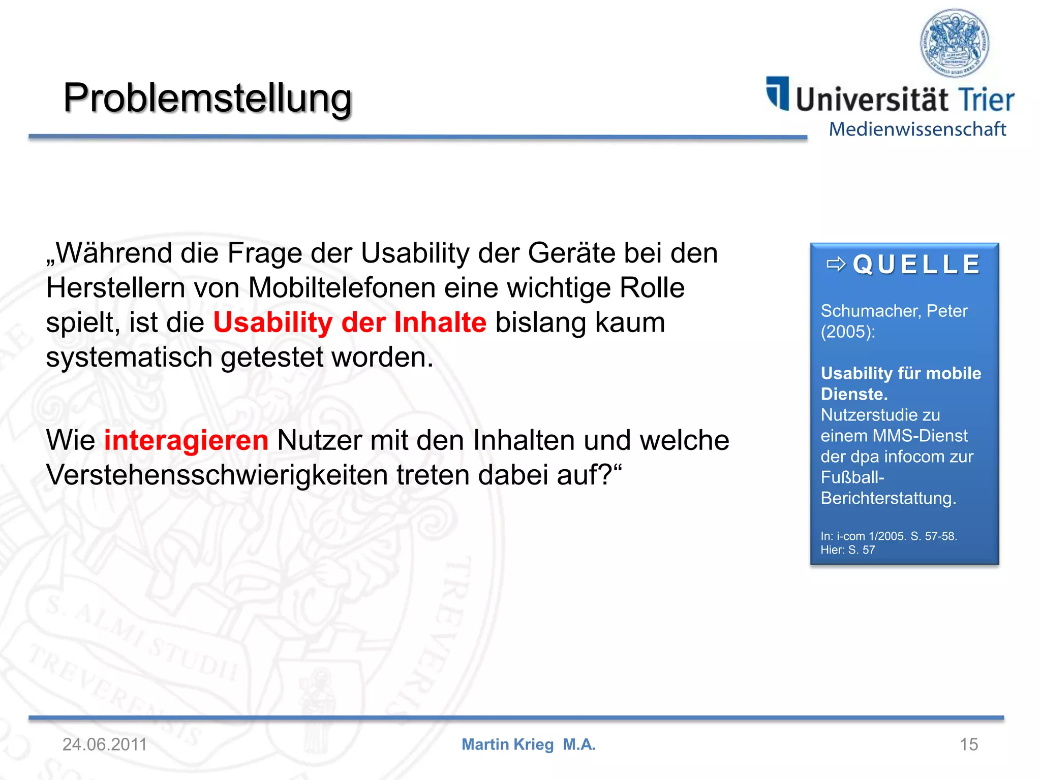 Medienwissenschaft
Problemstellung
24.06.2011 15Martin Krieg M.A.
 Q U E L L E
Schumacher, Peter
(2005):
Usability für mobile
Dienste.
Nutzerstudie zu
einem MMS-Dienst
der dpa infocom zur
Fußball-
Berichterstattung.
In: i-com 1/2005. S. 57-58.
Hier: S. 57
„Während die Frage der Usability der Geräte bei den
Herstellern von Mobiltelefonen eine wichtige Rolle
spielt, ist die Usability der Inhalte bislang kaum
systematisch getestet worden.
Wie interagieren Nutzer mit den Inhalten und welche
Verstehensschwierigkeiten treten dabei auf?“
 
