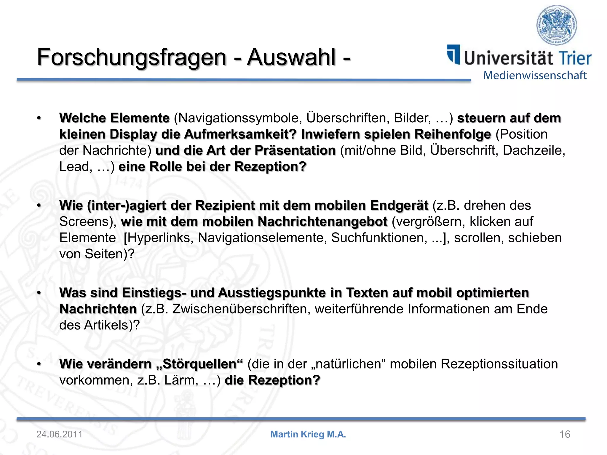Medienwissenschaft
Forschungsfragen - Auswahl -
16Martin Krieg M.A.24.06.2011
• Welche Elemente (Navigationssymbole, Überschriften, Bilder, …) steuern auf dem
kleinen Display die Aufmerksamkeit? Inwiefern spielen Reihenfolge (Position
der Nachrichte) und die Art der Präsentation (mit/ohne Bild, Überschrift, Dachzeile,
Lead, …) eine Rolle bei der Rezeption?
• Wie (inter-)agiert der Rezipient mit dem mobilen Endgerät (z.B. drehen des
Screens), wie mit dem mobilen Nachrichtenangebot (vergrößern, klicken auf
Elemente [Hyperlinks, Navigationselemente, Suchfunktionen, ...], scrollen, schieben
von Seiten)?
• Was sind Einstiegs- und Ausstiegspunkte in Texten auf mobil optimierten
Nachrichten (z.B. Zwischenüberschriften, weiterführende Informationen am Ende
des Artikels)?
• Wie verändern „Störquellen“ (die in der „natürlichen“ mobilen Rezeptionssituation
vorkommen, z.B. Lärm, …) die Rezeption?
 