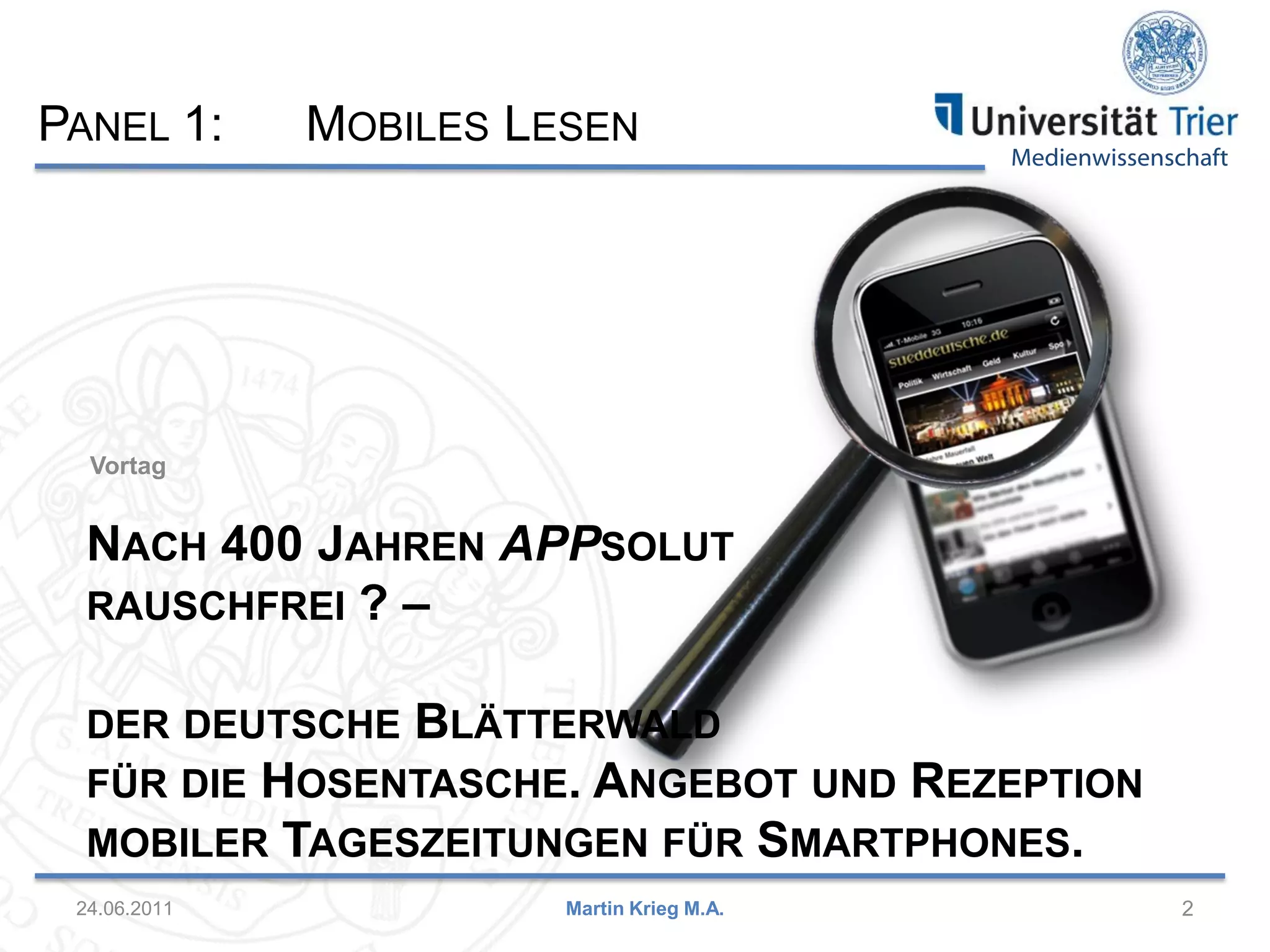 Medienwissenschaft
Vortag
24.06.2011 2Martin Krieg M.A.
NACH 400 JAHREN APPSOLUT
RAUSCHFREI ? –
DER DEUTSCHE BLÄTTERWALD
FÜR DIE HOSENTASCHE. ANGEBOT UND REZEPTION
MOBILER TAGESZEITUNGEN FÜR SMARTPHONES.
PANEL 1: MOBILES LESEN
 