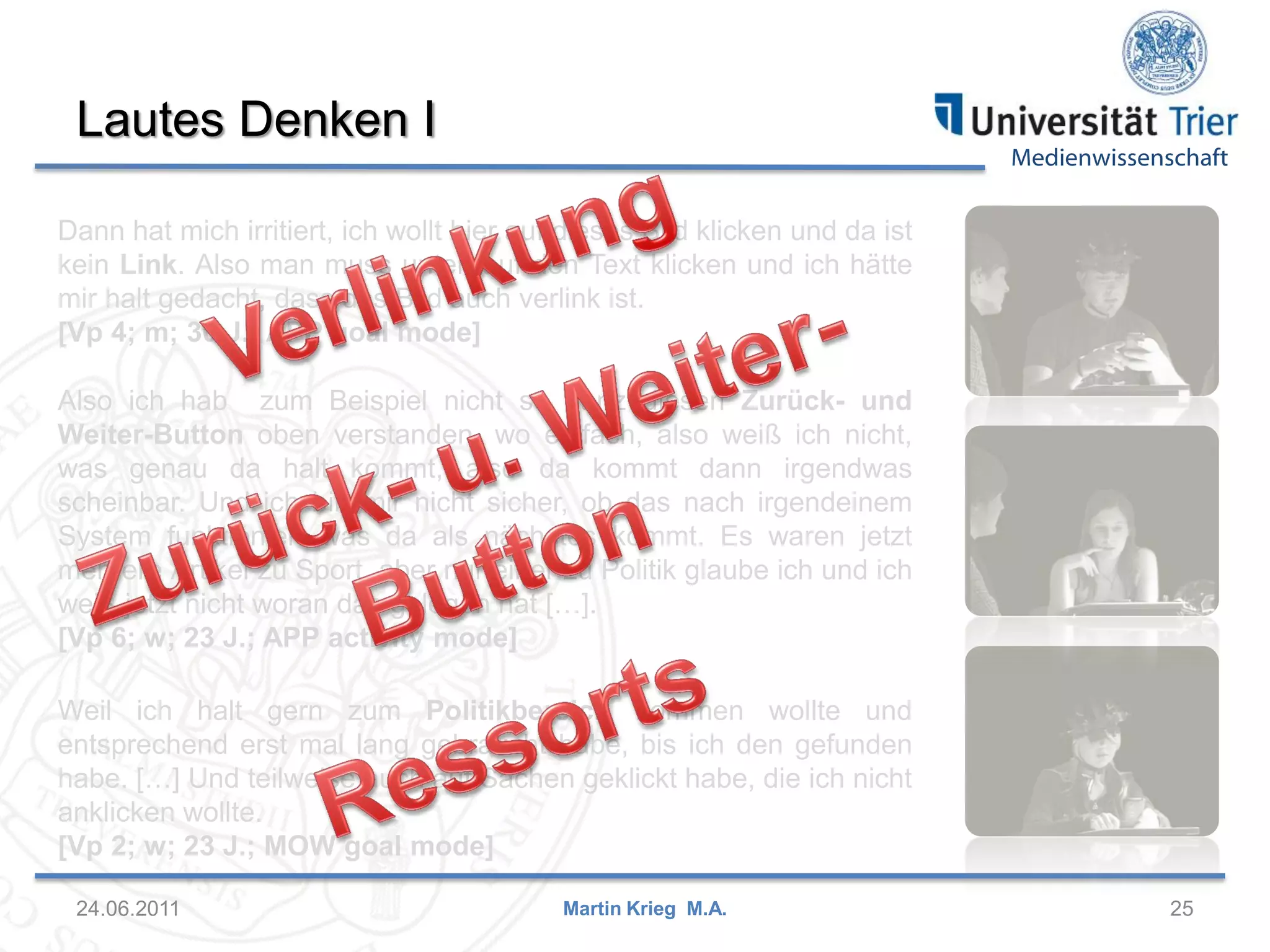 Medienwissenschaft
Lautes Denken I
24.06.2011 25Martin Krieg M.A.
Weil ich halt gern zum Politikbereich kommen wollte und
entsprechend erst mal lang gebraucht habe, bis ich den gefunden
habe. […] Und teilweise auch auf Sachen geklickt habe, die ich nicht
anklicken wollte.
[Vp 2; w; 23 J.; MOW goal mode]
Dann hat mich irritiert, ich wollt hier auf dieses Bild klicken und da ist
kein Link. Also man muss unten auf den Text klicken und ich hätte
mir halt gedacht, dass das Bild auch verlink ist.
[Vp 4; m; 30 J.; APP goal mode]
Also ich hab zum Beispiel nicht so ganz diesen Zurück- und
Weiter-Button oben verstanden, wo einfach, also weiß ich nicht,
was genau da halt kommt, also da kommt dann irgendwas
scheinbar. Und ich bin mir nicht sicher, ob das nach irgendeinem
System funktioniert was da als nächstes kommt. Es waren jetzt
mehrere Artikel zu Sport, aber nur einer zu Politik glaube ich und ich
weiß jetzt nicht woran das gelegen hat […].
[Vp 6; w; 23 J.; APP activity mode]
 